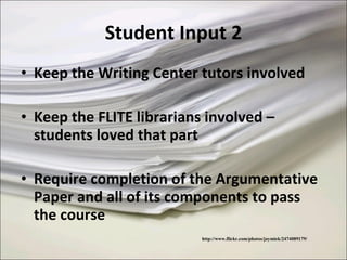 Student Input 2 Keep the Writing Center tutors involved Keep the FLITE librarians involved – students loved that part Require completion of the Argumentative Paper and all of its components to pass the course http://www.flickr.com/photos/jaymiek/2474089179/ 