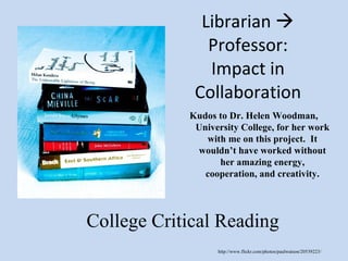 Librarian    Professor: Impact in Collaboration College Critical Reading http://www.flickr.com/photos/paulwatson/20539223/ Kudos to Dr. Helen Woodman, University College, for her work with me on this project.  It wouldn’t have worked without her amazing energy, cooperation, and creativity. 