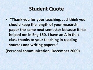 Student Quote “ Thank you for your teaching. . . .I think you should keep the length of your research paper the same next semester because it has helped me in Eng 150. I have an A in that class thanks to your teaching in reading sources and writing papers.”  (Personal communication, December 2009) 