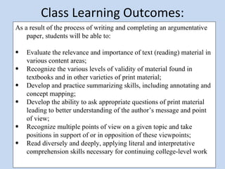 Class Learning Outcomes: As a result of the process of writing and completing an argumentative paper, students will be able to:   Evaluate the relevance and importance of text (reading) material in various content areas; Recognize the various levels of validity of material found in textbooks and in other varieties of print material; Develop and practice summarizing skills, including annotating and concept mapping; Develop the ability to ask appropriate questions of print material leading to better understanding of the author’s message and point of view; Recognize multiple points of view on a given topic and take positions in support of or in opposition of these viewpoints; Read diversely and deeply, applying literal and interpretative comprehension skills necessary for continuing college-level work 