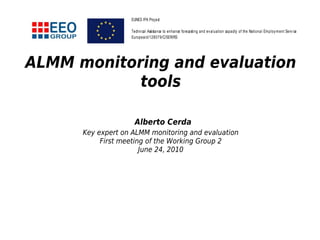 ALMM monitoring and evaluation
tools
Alberto Cerda
Key expert on ALMM monitoring and evaluation
First meeting of the Working Group 2
June 24, 2010
EUNES IPA Project
Technical Assistance to enhance forecasting and evaluation capacity of the National Employment Service
Europeaid/128079/C/SER/RS
 
