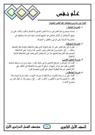 2
:‫الحديث‬ ‫النفس‬ ‫علم‬ ‫وتجاهات‬ ‫مدارس‬ ‫ابرز‬ :‫ثانيا‬
1-‫الم‬‫د‬‫ر‬: ‫البنائية‬ ‫سة‬
-‫الشعورٌة‬ ‫الخبره‬ ‫دراسة‬ ‫فى‬ ‫النفس‬ ‫علم‬ ‫موضوع‬ ‫حددت‬‫ان‬ ‫على‬ ‫وأكدت‬ ‫للفرد‬ ‫المباشرة‬
‫إلى‬ ‫وتحلٌلها‬ ‫الدراسة‬ ‫لهذه‬ ‫المناسب‬ ‫المنهج‬ ‫هو‬ ‫الباطنى‬ ‫التأمل‬ ‫أو‬ ‫االستبطان‬ ‫منهج‬
.‫المعرفة‬ ‫و‬ ‫والتفكٌر‬ ً‫الوع‬ ‫وهى‬ ‫االولٌة‬ ‫عناصرها‬
2-:‫السلوكية‬ ‫المدرسة‬
-‫الضحك‬ ‫مثل‬ ‫وقٌاسه‬ ‫مالحظته‬ ‫ٌمكن‬ ‫الذي‬ ‫السلوك‬ ‫علم‬ ‫انه‬ ‫على‬ ‫النفس‬ ‫علم‬ ‫إلى‬ ‫نظرت‬
‫ا‬ ... ‫والبكاء‬‫المالحظة‬ ‫على‬ ‫ركزت‬ ‫كما‬ ‫الشعور‬ ‫ولٌس‬ ‫النفس‬ ‫علم‬ ‫كموضوع‬ ، ‫لخ‬
‫الذاتٌة‬ ‫المالحظة‬ ‫على‬ ‫ٌعتمد‬ ‫الذي‬ ‫االستبطان‬ ‫من‬ ‫بدال‬ ‫كمنهج‬ ‫الخارجٌة‬ ‫الموضوعٌة‬
.‫الداخلٌة‬
3-:‫النفسي‬ ‫التحليل‬ ‫مدرسة‬
-‫السلوك‬ ‫ٌحكم‬ ‫ما‬ ‫أن‬ ‫ترى‬ ‫حٌث‬ ، ‫الفرد‬ ‫سلوك‬ ‫فى‬ ‫الالشعورٌة‬ ‫الدوافع‬ ‫و‬ ‫العوامل‬ ‫اثر‬ ‫أكدت‬
‫للفرد‬ ‫الظاهرى‬‫على‬ ‫التأكٌد‬ ‫إلى‬ ‫باالضافة‬ ‫شعورٌة‬ ‫ال‬ ‫دوافع‬ ‫و‬ ‫بدٌهٌة‬ ‫غرائز‬ ‫هو‬
.‫الفرد‬ ‫شخصٌة‬ ‫تكوٌن‬ ‫فى‬ ‫المبكره‬ ‫الطفولة‬ ‫لمرحلة‬ ‫االثرالخطٌر‬
4-‫الجش‬ ‫مدرسة‬‫ط‬‫ل‬: ‫ت‬
-‫مثال‬ ‫الوجه‬ ‫تدرك‬ ‫فأنت‬ ، ‫االجزاء‬ ‫بإدراك‬ ‫ال‬ ‫ًا‬ٌ‫كل‬ ‫ا‬ً‫ك‬‫ادرا‬ ‫لألشٌاء‬ ‫دراستنا‬ ‫أن‬ ‫على‬ ‫أكدت‬
‫و‬ ‫االنف‬ ‫و‬ ‫كالعٌن‬ ‫اجزاء‬ ‫كمجموعة‬ ‫ال‬ ، ‫ككل‬‫من‬ ‫اكبر‬ ‫الكل‬ ‫أن‬ ‫هذا‬ ‫وٌعنى‬ ، ‫الخ‬ ... ‫الفم‬
.‫االجزاء‬ ‫مجموع‬
 