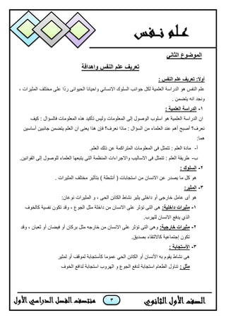 3
‫الثاني‬ ‫الموضوع‬
‫واهدافة‬ ‫النفس‬ ‫علم‬ ‫تعريف‬
: ‫النفس‬ ‫علم‬ ‫تعريف‬ :‫أوال‬
، ‫المثٌرات‬ ‫مختلف‬ ‫على‬ ‫ا‬ً‫د‬‫ر‬ ‫الحٌوانى‬ ‫واحٌانا‬ ً‫االنسان‬ ‫السلوك‬ ‫جوانب‬ ‫لكل‬ ‫العلمٌة‬ ‫الدراسة‬ ‫هو‬ ‫النفس‬ ‫علم‬
. ‫ٌتضمن‬ ‫انه‬ ‫ونجد‬
1-: ‫العلمية‬ ‫الدراسة‬
‫المعلومات‬ ‫إلى‬ ‫الوصول‬ ‫اسلوب‬ ‫هو‬ ‫العلمٌة‬ ‫الدراسة‬ ‫ان‬‫كٌف‬ : ‫فالسؤال‬ ‫المعلومات‬ ‫هذه‬ ‫تأكٌد‬ ‫ولٌس‬
‫أساسٌن‬ ‫جانبٌن‬ ‫ٌتضمن‬ ‫العلم‬ ‫ان‬ ‫ٌعنى‬ ‫هذا‬ ‫فإن‬ ‫نعرف؟‬ ‫ماذا‬ : ‫السؤال‬ ‫من‬ ‫العلماء‬ ‫عند‬ ‫أهم‬ ‫أصبح‬ ‫نعرف؟‬
:‫هما‬
‫أ‬-‫ذلك‬ ‫عن‬ ‫المتراكمة‬ ‫المعلومات‬ ‫فى‬ ‫تتمثل‬ : ‫العلم‬ ‫مادة‬.‫العلم‬
‫ب‬-.‫القوانٌن‬ ‫إلى‬ ‫للوصول‬ ‫العلماء‬ ‫ٌتبعها‬ ‫التى‬ ‫المنظمة‬ ‫واالجراءات‬ ‫االسالٌب‬ ‫فى‬ ‫تتمثل‬ : ‫العلم‬ ‫طرٌقة‬
2-: ‫السلوك‬
. ‫المثٌرات‬ ‫مختلف‬ ‫بتأثٌر‬ ) ‫أنشطة‬ ( ‫استجابات‬ ‫من‬ ‫االنسان‬ ‫عن‬ ‫ٌصدر‬ ‫ما‬ ‫كل‬ ‫هو‬
3-:‫المثير‬
:‫نوعان‬ ‫المثٌرات‬ ‫و‬ ، ‫الحى‬ ‫الكائن‬ ‫نشاط‬ ‫ٌثٌر‬ ‫داخلى‬ ‫أو‬ ‫خارجى‬ ‫عامل‬ ‫أى‬ ‫هو‬
1-:‫داخلية‬ ‫مثيرات‬‫كالخوف‬ ‫نفسٌة‬ ‫تكون‬ ‫وقد‬ ، ‫الجوع‬ ‫مثل‬ ‫داخلة‬ ‫من‬ ‫االنسان‬ ‫على‬ ‫تؤثر‬ ‫التى‬ ‫هى‬
.‫للهرب‬ ‫االنسان‬ ‫ٌدفع‬ ‫الذي‬
2-:‫خارجية‬ ‫مثيرات‬‫وقد‬ ، ‫ثعبان‬ ‫أو‬ ‫فٌضان‬ ‫أو‬ ‫بركان‬ ‫مثل‬ ‫خارجه‬ ‫من‬ ‫االنسان‬ ‫على‬ ‫تؤثر‬ ‫التى‬ ‫وهى‬
.‫بصدٌق‬ ‫كااللتقاء‬ ‫إجتماعٌة‬ ‫تكون‬
3-: ‫األستجابة‬
‫لمثٌر‬ ‫أو‬ ‫لموقف‬ ‫كأستجابة‬ ‫عموما‬ ً‫الح‬ ‫الكائن‬ ‫أو‬ ‫األنسان‬ ‫به‬ ‫ٌقوم‬ ‫نشاط‬ ‫هى‬
: ‫مثل‬‫الخوف‬ ‫لدافع‬ ‫استجابة‬ ‫الهروب‬ ‫و‬ ‫الجوع‬ ‫لدفع‬ ‫استجابة‬ ‫الطعام‬ ‫تناول‬
 