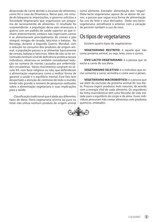 desprovida de carne devido a escassez de alimentos,        como alimento. Exemplo: alimentação dos “vegan”.
como foi o caso da Dinamarca. Nesse país, em virtu-        Dieta lacto-vegetariana: apesar de se abster de car-
de do bloqueio às importações, o governo solicitou a       nes, a pessoa que segue essa forma de alimentação
Sociedade Vegetariana que organizasse um progra-           faz uso do leite e seus derivados. Dieta ovo-lacto-
ma de racionamento de alimentos. O resultado foi           vegetariana: semelhante à anterior, com a variação
surpreendente: a população desse país atravessou a         de permitir também o uso de ovos.
guerra com um padrão de saúde superior ao que ti-
nham anteriormente, embora não ingerissem carnes
e se alimentassem principalmente de cereais e pão          Os tipos de vegetarianos
integral, mingau de cevada, laticínios e batatas. Na
Noruega, durante a Segunda Guerra. Mundial, com               Existem quatro tipos de vegetarianos:
a redução no consumo dos produtos de origem ani-
mal, a população passou a se alimentar basicamente            Vegetariano reStrito: é aquele que não
de cereais, batatas e laticínios. Além de não se ter en-   come proteína animal, ou seja, leite, ovos e carnes.
contrado nenhum sinal de deficiência protéica nesses
indivíduos, observou-se também considerável redu-             oVo-laCto-Vegetariano: é a pessoa que só
ção no número de mortes causadas por enfermida-            exclui a carne de sua dieta.
des circulatórias. Vários movimentos surgiram no sé-
culo XX, com base religiosa ou não, que defenderam             Vegetariano SeletiVo: é o indivíduo que ex-
a alimentação vegetariana como a melhor forma de           clui somente a carne vermelha e come aves e peixes.
garantir a saúde e o equilíbrio mental. Esse fato tem
despertado a atenção de cientistas de todo o mundo,            Vegetariano maCrobiótiCo: é a pessoa que
tendo sido grande o número de pesquisas realizadas         vai além da exclusão da proteína animal de sua die-
sobre a alimentação vegetariana e suas implicações         ta. Procura ingerir produtos mais naturais, de acordo
para a saúde.                                              com a energia vital de cada alimento. Os seguidores
                                                           da linha macrobiótica têm uma filosofia de vida vol-
    Classificação tradicional que é dada aos diferentes    tada para o equilíbrio do corpo e da alma. Esses indi-
tipos de dieta: Dieta vegetariana restrita ou pura ou      víduos procuram não comer alimentos com produtos
total: não utiliza nenhum produto de origem animal         químicos, enlatados.




                                                                                                  CLUB GOURMET    2
 