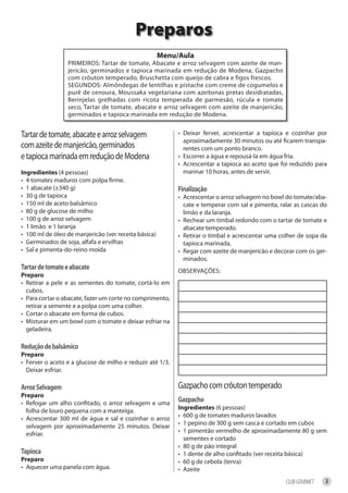 Preparos
                                                      menu/aula
                 PRIMEIROS: Tartar de tomate, Abacate e arroz selvagem com azeite de man-
                 jericão, germinados e tapioca marinada em redução de Modena, Gazpacho
                 com crôuton temperado, Bruschetta com queijo de cabra e figos frescos.
                 SEGUNDOS: Almôndegas de lentilhas e pistache com creme de cogumelos e
                 purê de cenoura, Moussaka vegetariana com azeitonas pretas desidratadas,
                 Berinjelas grelhadas com ricota temperada de parmesão, rúcula e tomate
                 seco, Tartar de tomate, abacate e arroz selvagem com azeite de manjericão,
                 germinados e tapioca marinada em redução de Modena.


Tartar de tomate, abacate e arroz selvagem                 • Deixar ferver, acrescentar a tapioca e cozinhar por
                                                             aproximadamente 30 minutos ou até ficarem transpa-
com azeite de manjericão, germinados                         rentes com um ponto branco.
e tapioca marinada em redução de Modena                    • Escorrer a água e repousá-la em água fria.
                                                           • Acrescentar a tapioca ao aceto que foi reduzido para
ingredientes (4 pessoas)                                     marinar 10 horas, antes de servir.
• 4 tomates maduros com polpa firme.
• 1 abacate (±340 g)                                       Finalização
• 30 g de tapioca                                          • Acrescentar o arroz selvagem no bowl do tomate/aba-
• 150 ml de aceto balsâmico                                  cate e temperar com sal e pimenta, ralar as cascas do
• 80 g de glucose de milho                                   limão e da laranja.
• 100 g de arroz selvagem                                  • Rechear um timbal redondo com o tartar de tomate e
• 1 limão e 1 laranja                                        abacate temperado.
• 100 ml de óleo de manjericão (ver receita básica)        • Retirar o timbal e acrescentar uma colher de sopa da
• Germinados de soja, alfafa e ervilhas                      tapioca marinada.
• Sal e pimenta-do-reino moída                             • Regar com azeite de manjericão e decorar com os ger-
                                                             minados.
tartar de tomate e abacate                                 OBSERVAÇÕES:
Preparo
• Retirar a pele e as sementes do tomate, cortá-lo em
  cubos.
• Para cortar o abacate, fazer um corte no comprimento,
  retirar a semente e a polpa com uma colher.
• Cortar o abacate em forma de cubos.
• Misturar em um bowl com o tomate e deixar esfriar na
  geladeira.

redução de balsâmico
Preparo
• Ferver o aceto e a glucose de milho e reduzir até 1/3.
  Deixar esfriar.

arroz Selvagem                                             Gazpacho com crôuton temperado
Preparo
• Refogar um alho confitado, o arroz selvagem e uma
                                                           gazpacho
                                                           ingredientes (6 pessoas)
  folha de louro pequena com a manteiga.
                                                           • 600 g de tomates maduros lavados
• Acrescentar 300 ml de água e sal e cozinhar o arroz
                                                           • 1 pepino de 300 g sem casca e cortado em cubos
  selvagem por aproximadamente 25 minutos. Deixar
                                                           • 1 pimentão vermelho de aproximadamente 80 g sem
  esfriar.
                                                             sementes e cortado
                                                           • 80 g de pão integral
tapioca                                                    • 1 dente de alho confitado (ver receita básica)
Preparo                                                    • 60 g de cebola (tenra)
• Aquecer uma panela com água.                             • Azeite
                                                                                                  CLUB GOURMET   3
 