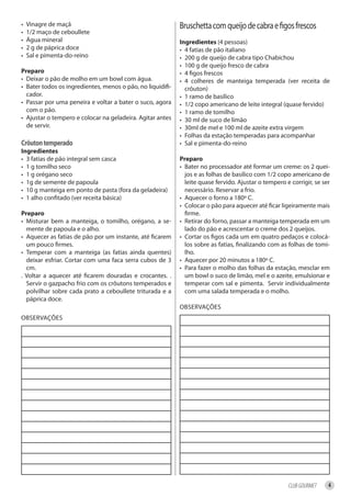 •   Vinagre de maçã                                         Bruschetta com queijo de cabra e figos frescos
•   1/2 maço de ceboullete
•   Água mineral                                            ingredientes (4 pessoas)
•   2 g de páprica doce                                     • 4 fatias de pão italiano
•   Sal e pimenta-do-reino                                  • 200 g de queijo de cabra tipo Chabichou
                                                            • 100 g de queijo fresco de cabra
Preparo                                                     • 4 figos frescos
• Deixar o pão de molho em um bowl com água.                • 4 colheres de manteiga temperada (ver receita de
• Bater todos os ingredientes, menos o pão, no liquidifi-     crôuton)
  cador.                                                    • 1 ramo de basílico
• Passar por uma peneira e voltar a bater o suco, agora     • 1/2 copo americano de leite integral (quase fervido)
  com o pão.                                                • 1 ramo de tomilho
• Ajustar o tempero e colocar na geladeira. Agitar antes    • 30 ml de suco de limão
  de servir.                                                • 30ml de mel e 100 ml de azeite extra virgem
                                                            • Folhas da estação temperadas para acompanhar
Crôuton temperado                                           • Sal e pimenta-do-reino
ingredientes
• 3 fatias de pão integral sem casca                        Preparo
• 1 g tomilho seco                                          • Bater no processador até formar um creme: os 2 quei-
• 1 g orégano seco                                            jos e as folhas de basílico com 1/2 copo americano de
• 1g de semente de papoula                                    leite quase fervido. Ajustar o tempero e corrigir, se ser
• 10 g manteiga em ponto de pasta (fora da geladeira)         necessário. Reservar a frio.
• 1 alho confitado (ver receita básica)                     • Aquecer o forno a 180º C.
                                                            • Colocar o pão para aquecer até ficar ligeiramente mais
Preparo                                                       firme.
• Misturar bem a manteiga, o tomilho, orégano, a se-        • Retirar do forno, passar a manteiga temperada em um
  mente de papoula e o alho.                                  lado do pão e acrescentar o creme dos 2 queijos.
• Aquecer as fatias de pão por um instante, até ficarem     • Cortar os figos cada um em quatro pedaços e colocá-
  um pouco firmes.                                            los sobre as fatias, finalizando com as folhas de tomi-
• Temperar com a manteiga (as fatias ainda quentes)           lho.
  deixar esfriar. Cortar com uma faca serra cubos de 3      • Aquecer por 20 minutos a 180º C.
  cm.                                                       • Para fazer o molho das folhas da estação, mesclar em
. Voltar a aquecer até ficarem douradas e crocantes. .        um bowl o suco de limão, mel e o azeite, emulsionar e
  Servir o gazpacho frio com os crôutons temperados e         temperar com sal e pimenta. Servir individualmente
  polvilhar sobre cada prato a ceboullete triturada e a       com uma salada temperada e o molho.
  páprica doce.
                                                            OBSERVAÇÕES
OBSERVAÇÕES




                                                                                                      CLUB GOURMET    4
 