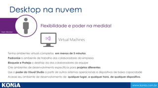 www.konia.com.br 
Ambiente de colaboração 
Projetar, desenvolver e publicar aplicativos que utilizam serviços de ALM acessível em 
qualquer lugar a qualquer hora. 
Construa novos projetos em minutos 
Dados de código e projetos em nuvem 
Integre recursos externos (fábricas) e stakeholders 
Use o poder da nuvem para load testing e build 
Amplie, cresça sua infraestrutura de ALM com um clique 
Customizar faz parte e quase sempre necessário 
 