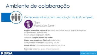 Serviços em nuvem compartilhados 
www.konia.com.br 
Cloud Load Testing 
Crie e execute testes de desempenho e 
carga, sem equipamentos e 
infraestrutura cara. 
Escale seu teste de carga para qualquer 
nível. 
Fácil de começar. 
Cloud Build 
Crie e execute compilações 
automatizadas utilizando agentes e 
controladores 
Economize tempo/dinheiro. Utilize 
imagens pré-construidas. 
Um novo ambiente de compilação 
limpo a cada momento. 
Application Insights 
Monitore proativamente sua aplicação e 
garanta que ela disponivel e 
funcionando. 
Reuna informações que ajude a 
melhorar continuamente sua aplicação 
priorizando investimentos futuros. 
 