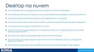 www.konia.com.br 
Ambiente de colaboração 
 Você precisa executar testes de carga/esempenho em larga 
escala? 
 Seu builds leva muito tempo para concluir? 
 Você precisa fazer valer padrões de qualidade na sua 
empresa? 
 Você precisa integrar recursos externos e stakeholders no 
processo de desenvolvimento? 
 