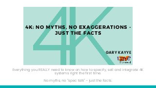 4K: NO MYTHS, NO EXAGGERATIONS -
JUST THE FACTS
Everything you REALLY need to know on how to specify, sell and integrate 4K
systems right the first time.
No myths, no “spec talk” - just the facts.
GARY KAYYE
 