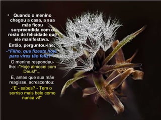 • Quando o menino 
chegou a casa, a sua 
Lindas apresentações! 
mãe ficou 
surpreendida com o 
rosto de felicidade que 
ele manifestava. 
Então, perguntou-lhe: 
-“Filho, que fizeste hoje 
para vires tão feliz?". 
O menino respondeu-lhe: 
Se quiser ver mais, acesse o blog 
-"Hoje almocei com 
Deus!"... 
E, antes que sua mãe 
reagisse, acrescentou: 
-“E - sabes? - Tem o 
sorriso mais belo como 
http://www.LUZNOINFINITO.BLOGSPOT.COM 
nunca vi!" 
 