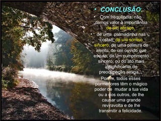 • CONCLUSÃO: 
• Com frequência, não 
damos valor à importância 
Lindas apresentações! 
de um abraço, 
• de uma palmadinha nas 
costas, de um sorriso 
sincero, de uma palavra de 
alento, de um ouvido que 
escuta, de um cumprimento 
sincero, ou do ato mais 
Se quiser ver mais, acesse o blog 
insignificante de 
preocupação amiga... 
Porém, todos esses 
pormenores têm o mágico 
poder de mudar a tua vida 
ou a dos outros, de lhe 
http://www.LUZNOINFINITO.BLOGSPOT.COM 
causar uma grande 
reviravolta e de lhe 
transmitir a felicidade. 
 