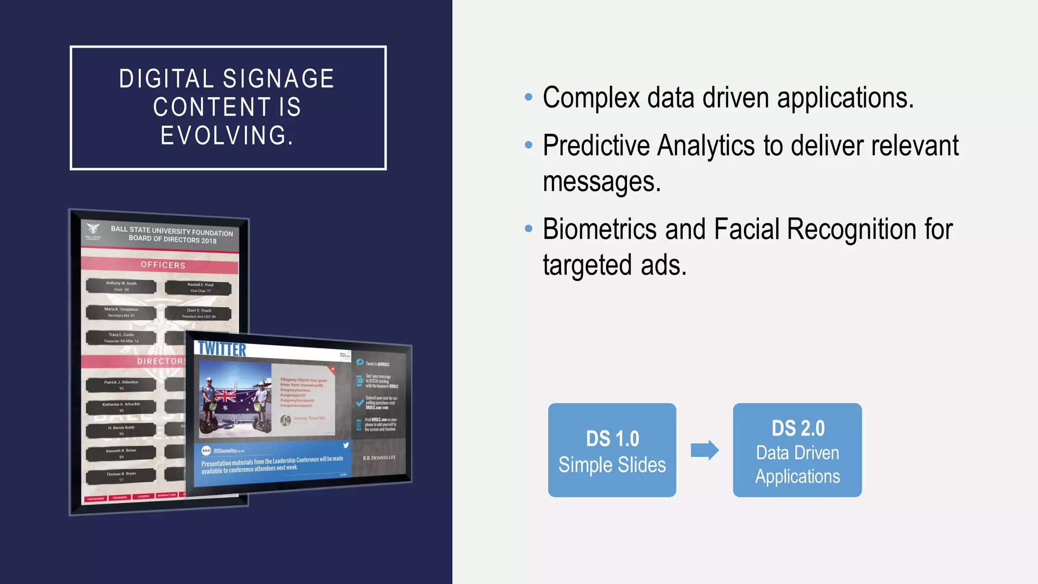 DIGITAL SIGNAGE
CONTENT IS
EVOLVING.
• Complex data driven applications.
• Predictive Analytics to deliver relevant
messages.
• Biometrics and Facial Recognition for
targeted ads.
DS 1.0
Simple Slides
DS 2.0
Data Driven
Applications
 