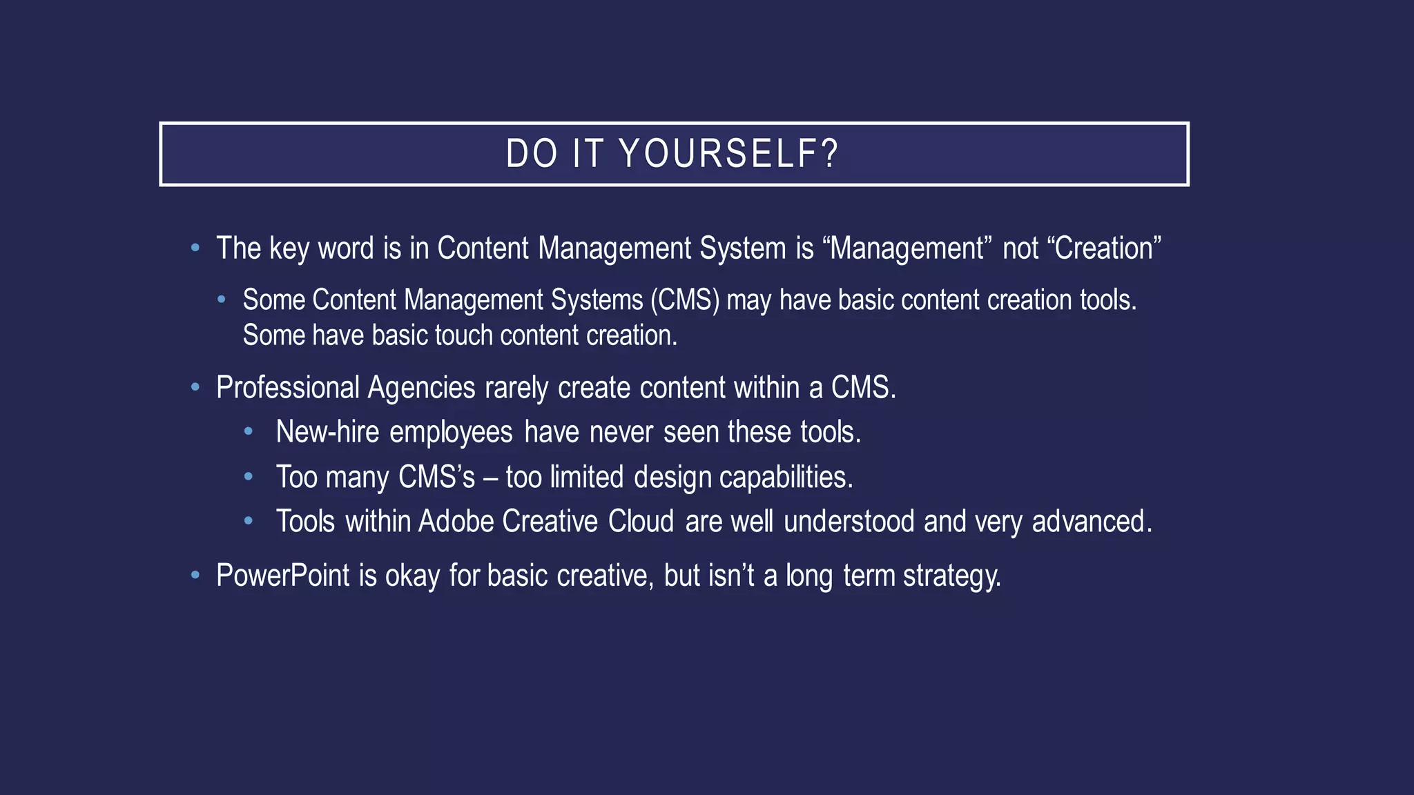 DO IT YOURSELF?
• The key word is in Content Management System is “Management” not “Creation”
• Some Content Management Systems (CMS) may have basic content creation tools.
Some have basic touch content creation.
• Professional Agencies rarely create content within a CMS.
• New-hire employees have never seen these tools.
• Too many CMS’s – too limited design capabilities.
• Tools within Adobe Creative Cloud are well understood and very advanced.
• PowerPoint is okay for basic creative, but isn’t a long term strategy.
 