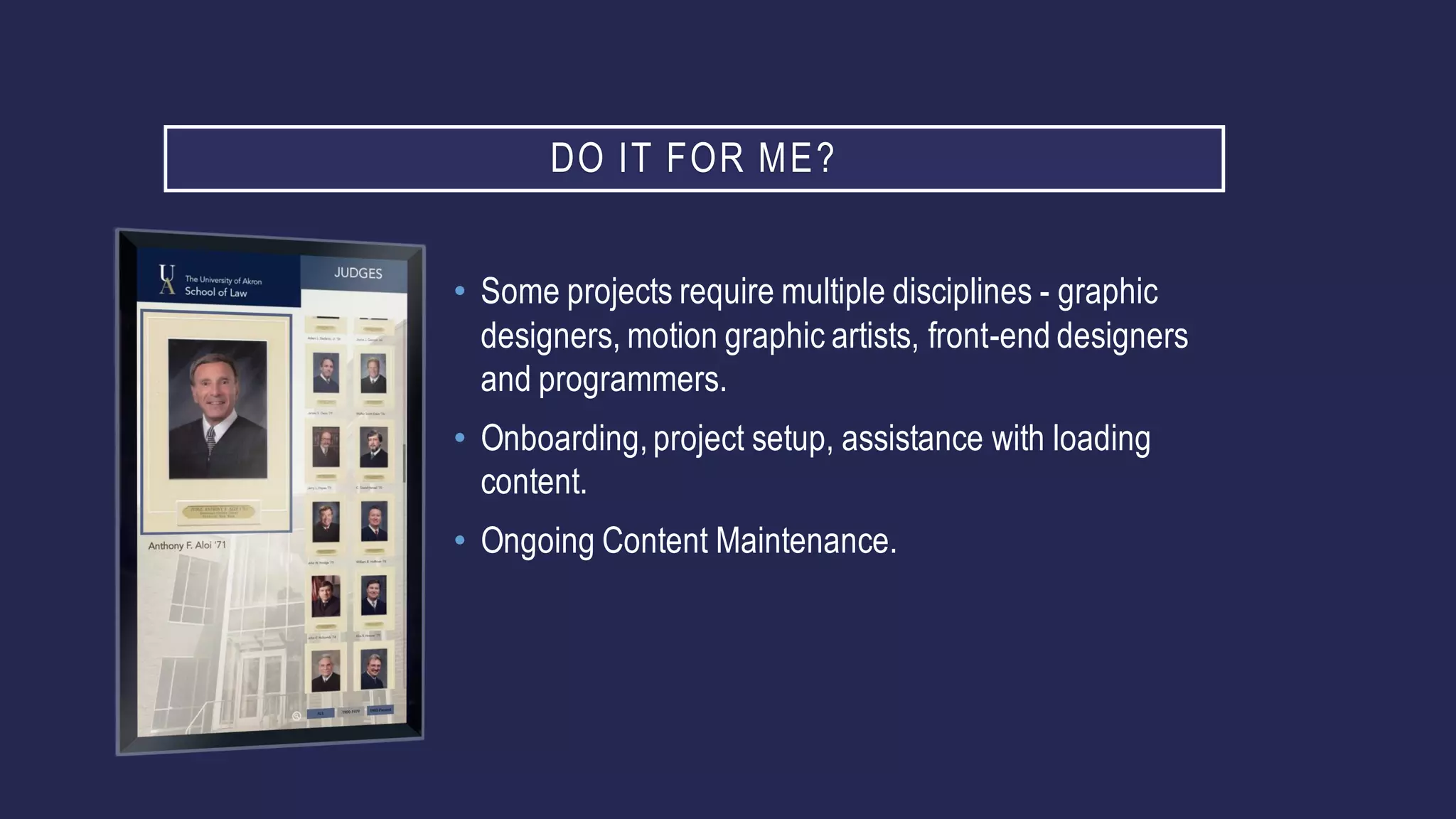 DO IT FOR ME?
• Some projects require multiple disciplines - graphic
designers, motion graphic artists, front-end designers
and programmers.
• Onboarding,project setup, assistance with loading
content.
• Ongoing Content Maintenance.
 