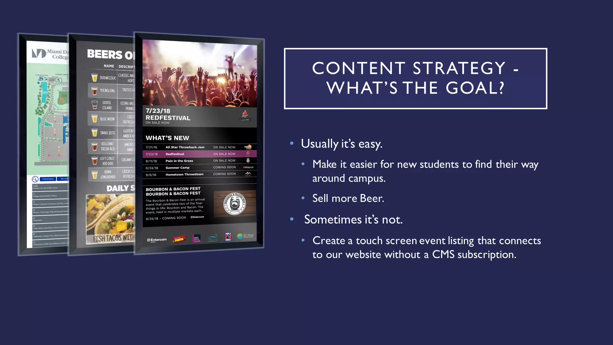 CONTENT STRATEGY -
WHAT’S THE GOAL?
• Usually it’s easy.
• Make it easier for new students to find their way
around campus.
• Sell more Beer.
• Sometimes it’s not.
• Create a touch screen event listing that connects
to our website without a CMS subscription.
 