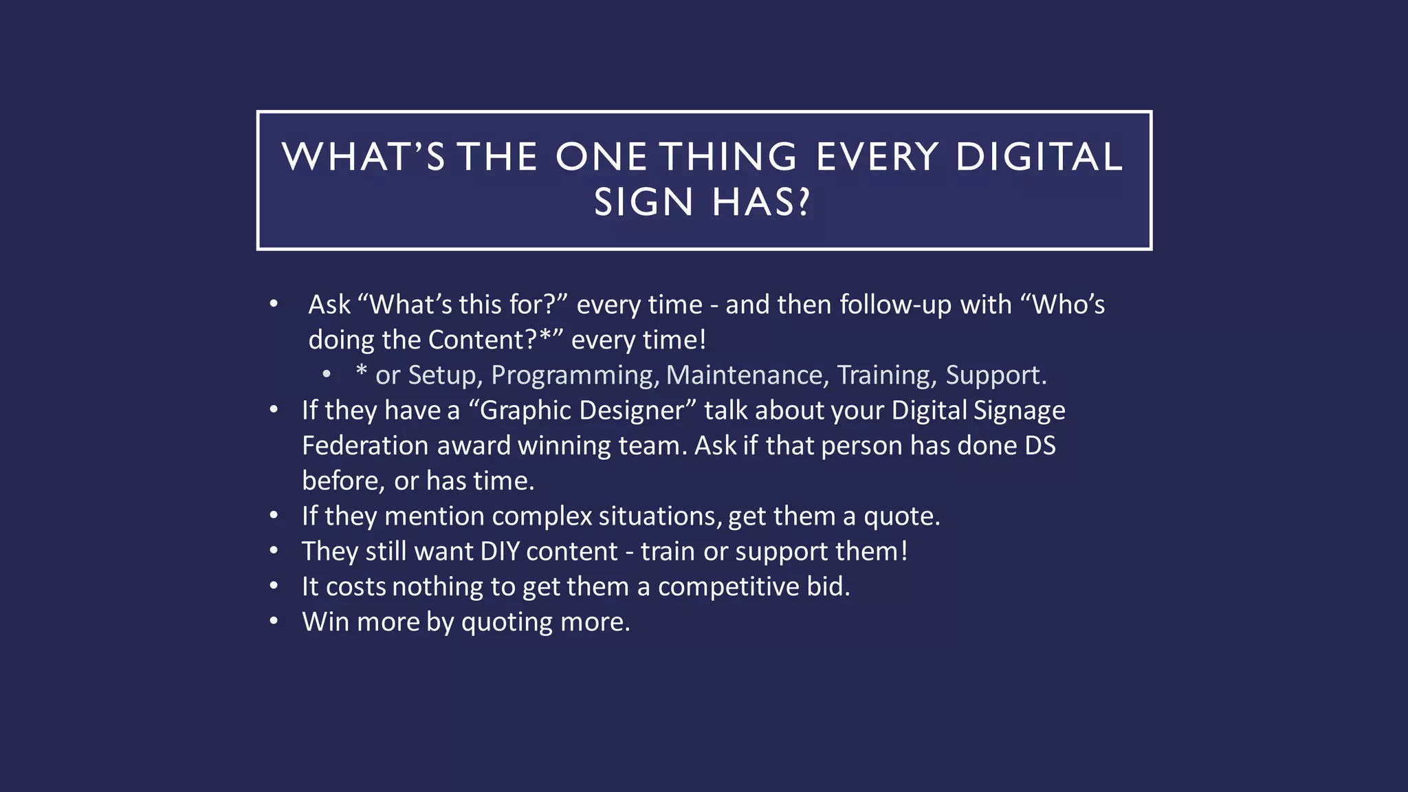 WHAT’S THE ONE THING EVERY DIGITAL
SIGN HAS?
• Ask “What’s this for?” every time - and then follow-up with “Who’s
doing the Content?*” every time!
• * or Setup, Programming, Maintenance, Training, Support.
• If they have a “Graphic Designer” talk about your Digital Signage
Federation award winning team. Ask if that person has done DS
before, or has time.
• If they mention complex situations, get them a quote.
• They still want DIY content - train or support them!
• It costs nothing to get them a competitive bid.
• Win more by quoting more.
 