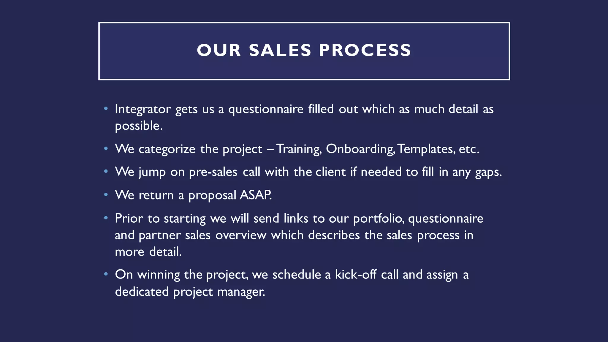 OUR SALES PROCESS
• Integrator gets us a questionnaire filled out which as much detail as
possible.
• We categorize the project – Training, Onboarding,Templates, etc.
• We jump on pre-sales call with the client if needed to fill in any gaps.
• We return a proposal ASAP.
• Prior to starting we will send links to our portfolio, questionnaire
and partner sales overview which describes the sales process in
more detail.
• On winning the project, we schedule a kick-off call and assign a
dedicated project manager.
 