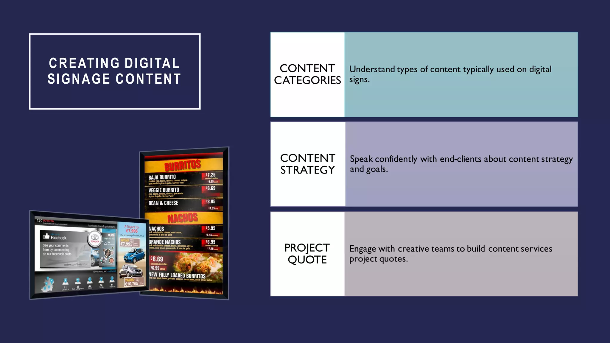 CREATING DIGITAL
SIGNAGE CONTENT
Understand types of content typically used on digital
signs.
CONTENT
CATEGORIES
Speak confidently with end-clients about content strategy
and goals.
CONTENT
STRATEGY
Engage with creative teams to build content services
project quotes.
PROJECT
QUOTE
 