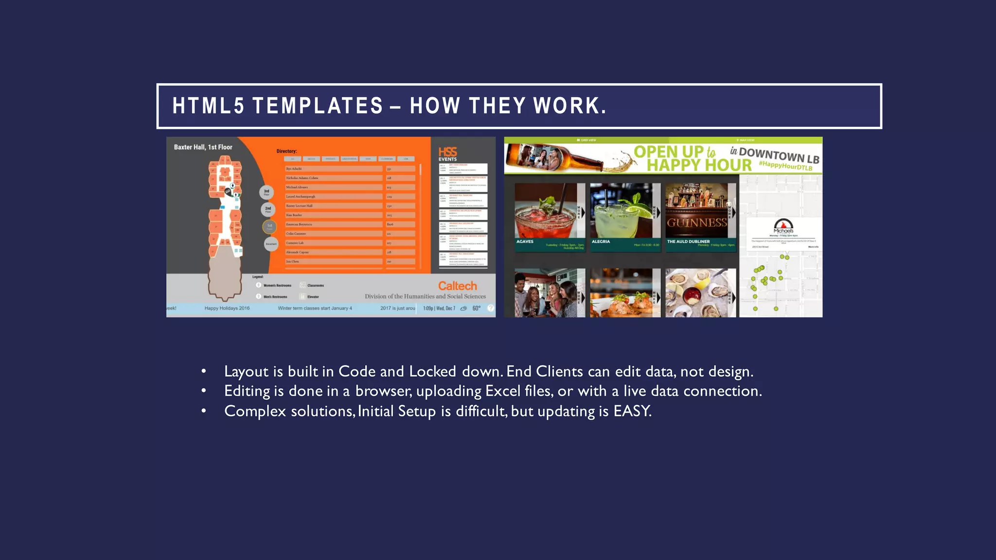 HTML5 TEMPLATES – HOW THEY WORK.
• Layout is built in Code and Locked down. End Clients can edit data, not design.
• Editing is done in a browser, uploading Excel files, or with a live data connection.
• Complex solutions,Initial Setup is difficult, but updating is EASY.
 