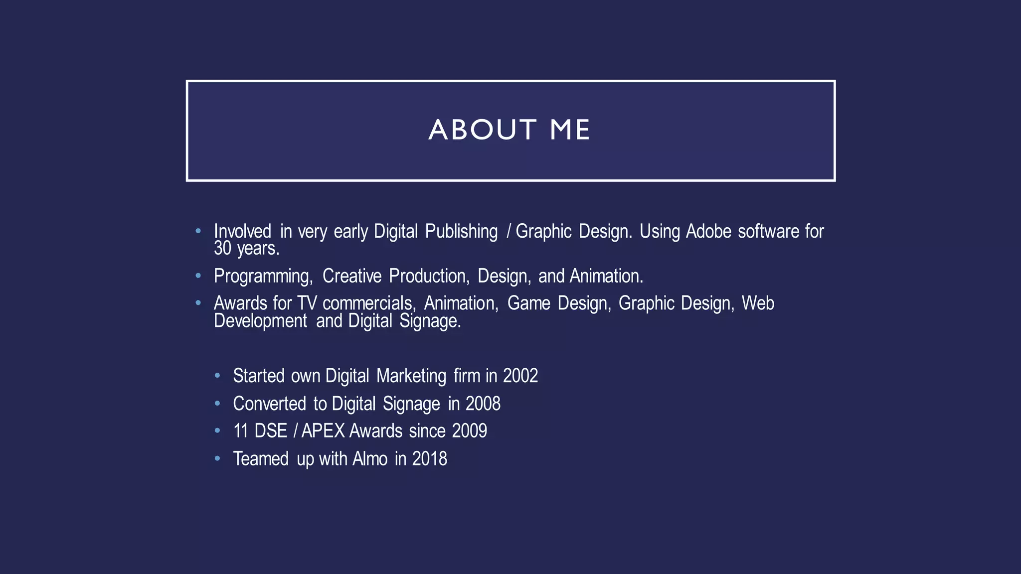 ABOUT ME
• Involved in very early Digital Publishing / Graphic Design. Using Adobe software for
30 years.
• Programming, Creative Production, Design, and Animation.
• Awards for TV commercials, Animation, Game Design, Graphic Design, Web
Development and Digital Signage.
• Started own Digital Marketing firm in 2002
• Converted to Digital Signage in 2008
• 11 DSE / APEX Awards since 2009
• Teamed up with Almo in 2018
 