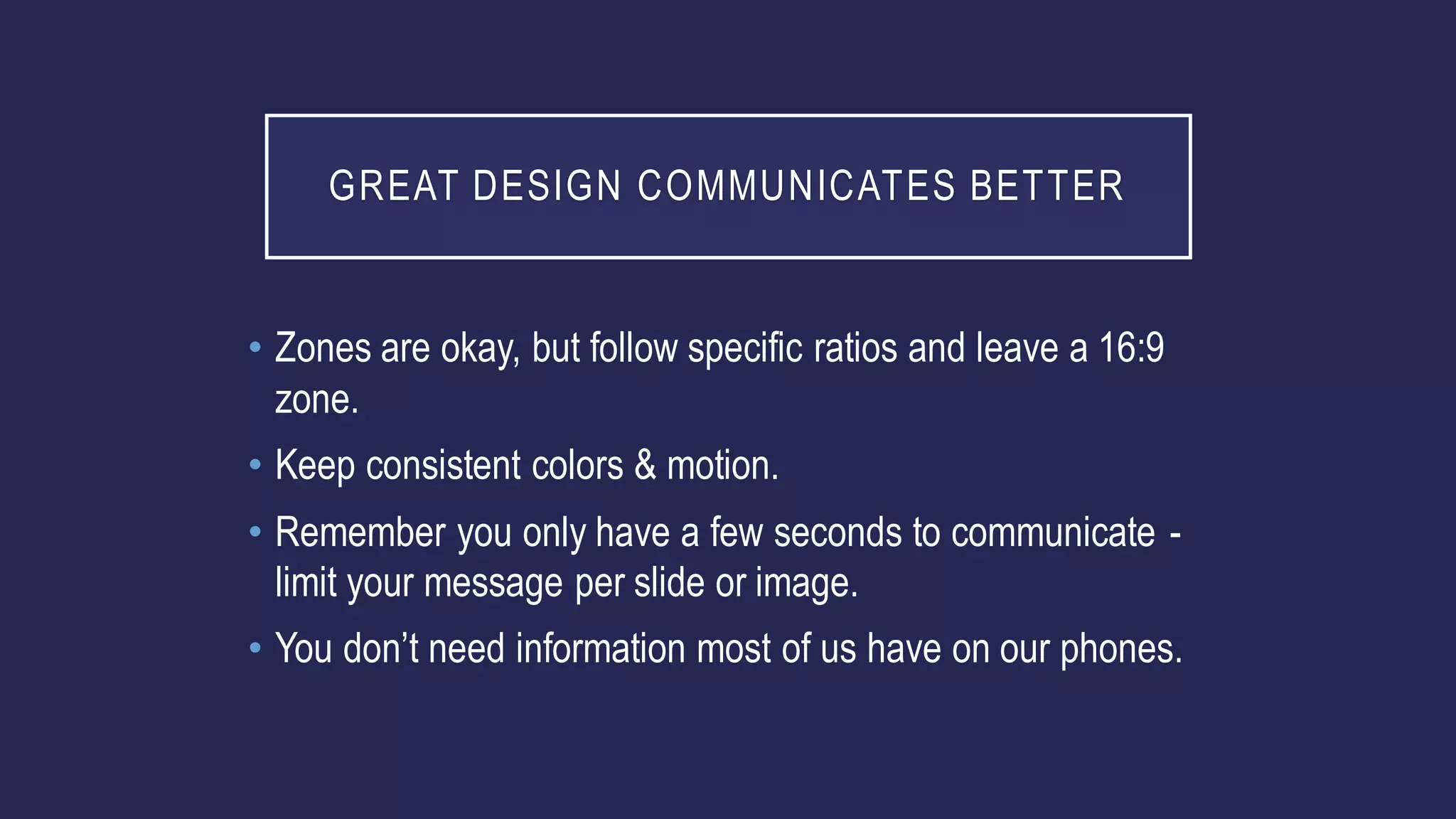 GREAT DESIGN COMMUNICATES BETTER
• Zones are okay, but follow specific ratios and leave a 16:9
zone.
• Keep consistent colors & motion.
• Remember you only have a few seconds to communicate -
limit your message per slide or image.
• You don’t need information most of us have on our phones.
 