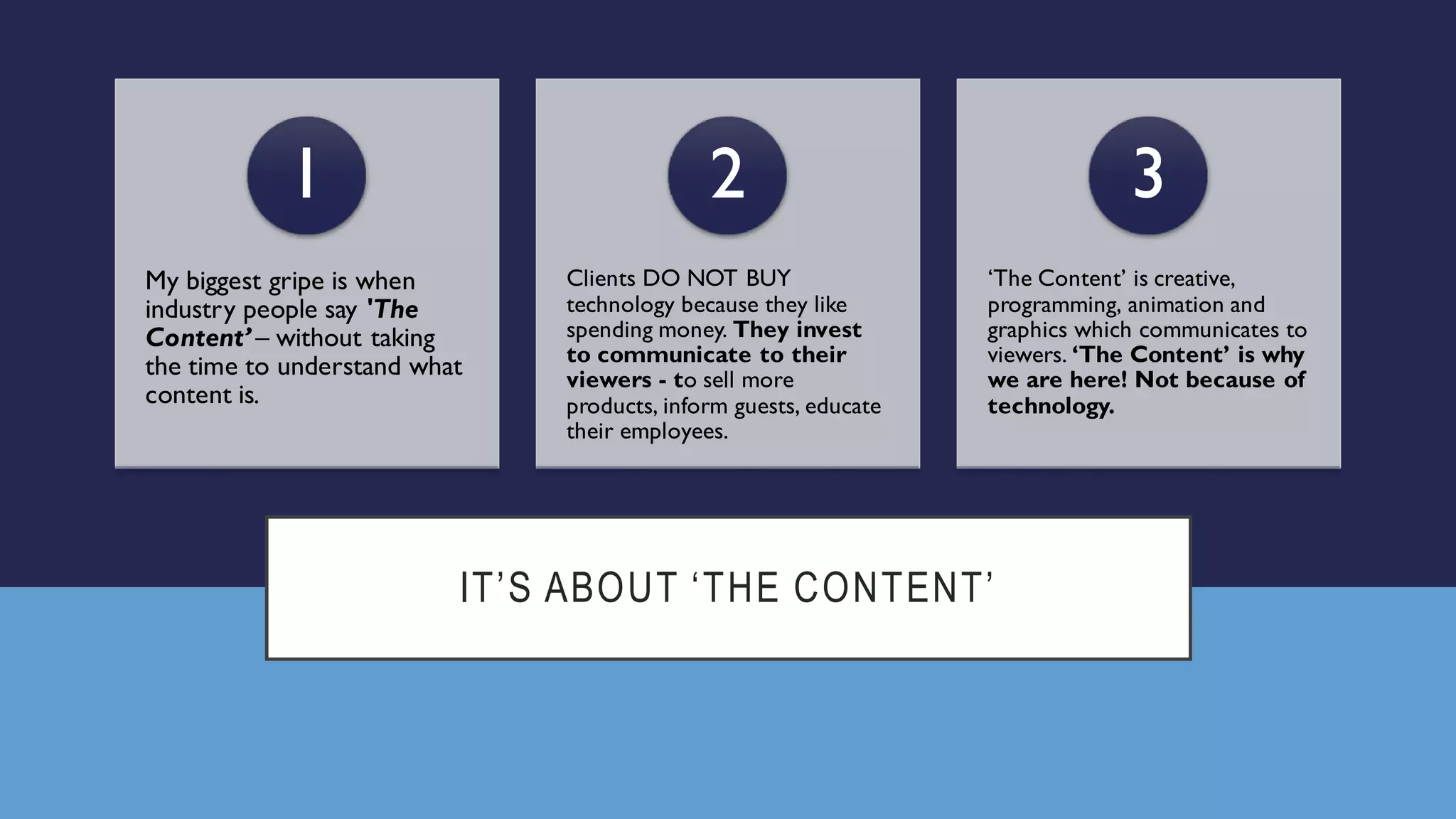 IT’S ABOUT ‘THE CONTENT’
My biggest gripe is when
industry people say 'The
Content’ – without taking
the time to understand what
content is.
1
Clients DO NOT BUY
technology because they like
spending money. They invest
to communicate to their
viewers - to sell more
products, inform guests, educate
their employees.
2
‘The Content’ is creative,
programming, animation and
graphics which communicates to
viewers. ‘The Content’ is why
we are here! Not because of
technology.
3
 