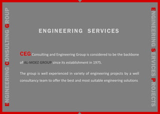 ENGINEERING SERVICES PROJECTS
ENGINEERING CONSULTING GROUP


                                          E N G I N E E R I N G S E RV I C E S


                                      Consulting and Engineering Group is considered to be the backbone

                               of AL-MOEZ GROUP since its establishment in 1975.

                               The group is well experienced in variety of engineering projects by a well
                               consultancy team to offer the best and most suitable engineering solutions
 