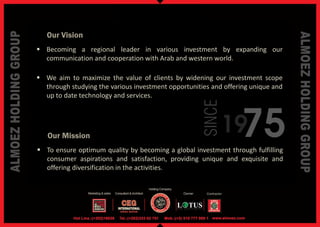 Our Vision
 Becoming a regional leader in various investment by expanding our
  communication and cooperation with Arab and western world.

 We aim to maximize the value of clients by widening our investment scope
  through studying the various investment opportunities and offering unique and
  up to date technology and services.




                                                                 75

                                                    SINCE
   Our Mission
                                                            19
 To ensure optimum quality by becoming a global investment through fulfilling
  consumer aspirations and satisfaction, providing unique and exquisite and
  offering diversification in the activities.
 