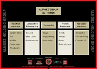 ALMOEZ GROUP
                                     ACTIVITIES



   Industrial    Construction                            Tourism        Real-estate
                                     Engineering
  Investment     & Contracting                         Investment       Investment


-Concert Batch   -Concert           -Design          -Hotels          -Residential
Plan             -Steel Const.      -Project Mang.   -Resorts         -Office Building
-Marble          -Infrastructure    -Supervision     -Parks           -Commercial
-Plastic pipes                                       -Entertainment
-Wood works
 
