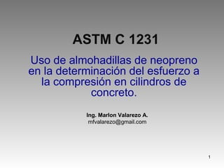 ASTM C 1231
Uso de almohadillas de neopreno
en la determinación del esfuerzo a
la compresión en cilindros de
concreto.
Ing. Marlon Valarezo A.
mfvalarezo@gmail.com

1

 
