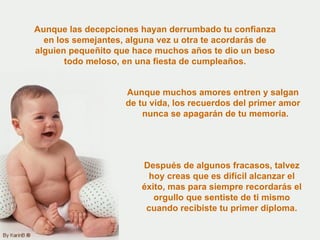 Aunque las decepciones hayan derrumbado tu confianza en los semejantes, alguna vez u otra te acordarás de alguien pequeñito que hace muchos años te dio un beso todo meloso, en una fiesta de cumpleaños. Aunque muchos amores entren y salgan de tu vida, los recuerdos del primer amor  nunca se apagarán de tu memoria. Después de algunos fracasos, talvez hoy creas que es difícil alcanzar el éxito, mas para siempre recordarás el orgullo que sentiste de ti mismo cuando recibiste tu primer diploma. 
