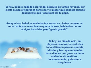 Si hoy, poco o nada te sorprende, después de tantos reveces, por cierto nunca olvidarás la sorpresa y el placer que sentiste cuando descubriste que Papá Noel era tu papá. Aunque la soledad te asalte tantas veces, en ciertos momentos  recordarás como era bueno quedarte solo, hablando con tus amigos invisibles para "gente grande". Si hoy, en días de ocio, en playas ó campos, te controlas todo el tiempo para no sentirte ridículo, y bien que recuerdas  esos días en que gozabas tanto andando sin vestidos , inocentemente, y sin sentir vergüenza. 