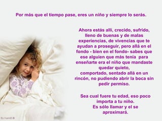 Por más que el tiempo pase, eres un niño y siempre lo serás. Ahora estás allí, crecido, sufrido, lleno de buenas y de malas experiencias, de vivencias que te ayudan a proseguir, pero allá en el fondo - bien en el fondo- sabes que ese alguien que más tenía  para enseñarte era el niño que mandaste quedar quieto, comportado, sentado allá en un rincón, no pudiendo abrir la boca sin pedir permiso. Sea cual fuere tu edad, eso poco importa a tu niño. Es sólo llamar y el se aproximará. 