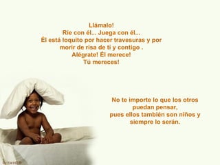 Llámalo! Ríe con él... Juega con él... Él está loquito por hacer travesuras y por morir de risa de tí y contigo . Alégrate! Él merece! Tú mereces! No te importe lo que los otros puedan pensar, pues ellos también son niños y siempre lo serán. 