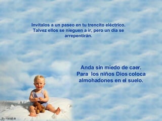 Invítalos a un paseo en tu trencito eléctrico. Talvez ellos se nieguen a ir, pero un día se arrepentirán. Anda sin miedo de caer. Para  los niños Dios coloca almohadones en el suelo. 