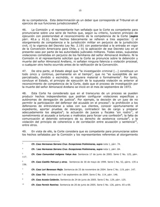 10
de su competencia. Esta determinación es un deber que corresponde al Tribunal en el
ejercicio de sus funciones jurisdiccionales3
.
46. La Comisión y el representante han señalado que la Corte es competente para
pronunciarse sobre una serie de hechos que, según su criterio, tuvieron principio de
ejecución con posterioridad al reconocimiento de la competencia de la Corte (supra
párr. 40.a y 41.b). Esos hechos básicamente se refieren a tres aspectos: i) el
otorgamiento de competencia a la jurisdicción militar en perjuicio de la jurisdicción
civil, ii) la vigencia del Decreto Ley No. 2.191 con posterioridad a la entrada en vigor
de la Convención Americana para Chile, y iii) la aplicación de ese Decreto Ley en el
presente caso por parte de las autoridades judiciales militares. Todas estas, supuestas
violaciones cometidas en perjuicio de los familiares del señor Almonacid Arellano. Ni la
Comisión ni el representante solicitan que la Corte se pronuncie sobre la detención y
muerte del señor Almonacid Arellano, ni señalan ninguna falencia o violación procesal,
o cualquier otro hecho ocurrido antes de la ratificación de la Convención.
47. De otra parte, el Estado alegó que “la investigación criminal [...] constituye un
todo único y continuo, permanente en el tiempo”, que no “es susceptible de ser
parcializado, dividido o escindido, ni siquiera material o formalmente”. Por tanto,
concluye el Estado, el principio de ejecución de la supuesta violación es anterior al
reconocimiento de competencia de la Corte, dado que el proceso de investigación por
la muerte del señor Almonacid Arellano se inició en el mes de septiembre de 1973.
48. Esta Corte ha considerado que en el transcurso de un proceso se pueden
producir hechos independientes que podrían configurar violaciones específicas y
autónomas de denegación de justicia4
. Por ejemplo, la decisión de un juez de no
permitir la participación del defensor del acusado en el proceso5
; la prohibición a los
defensores de entrevistarse a solas con sus clientes, conocer oportunamente el
expediente, aportar pruebas de descargo, contradecir las de cargo y preparar
adecuadamente los alegatos6
; la actuación de jueces y fiscales ‘sin rostro’7
, el
sometimiento al acusado a torturas o maltratos para forzar una confesión8
; la falta de
comunicación al detenido extranjero de su derecho de asistencia consular9
, y la
violación del principio de coherencia o de correlación entre acusación y sentencia10
,
entre otros.
49. En vista de ello, la Corte considera que es competente para pronunciarse sobre
los hechos señalados por la Comisión y los representantes referentes al otorgamiento
3
Cfr. Caso Hermanas Serrano Cruz. Excepciones Preliminares, supra nota 1, párr. 74.
4
Cfr. Caso Hermanas Serrano Cruz. Excepciones Preliminares, supra nota 1, párr. 84.
5
Cfr. Caso Comunidad indígena Yakye Axa. Sentencia 17 de junio de 2005. Serie C No. 125, párr.
117.
6
Cfr. Caso Castillo Petruzzi y otros. Sentencia de 30 de mayo de 1999. Serie C No. 52, párrs. 135 a
156.
7
Cfr. Caso Lori Berenson Mejía. Sentencia de 25 de noviembre de 2004. Serie C No. 119, párr. 147.
8
Cfr. Caso Tibi. Sentencia de 7 de septiembre de 2004. Serie C No. 114, párr. 146.
9
Cfr. Caso Acosta Calderón. Sentencia de 24 de junio de 2005. Serie C No. 129, párr. 125.
10
Cfr. Caso Fermín Ramírez. Sentencia de 20 de junio de 2005. Serie C No. 126, párrs. 65 a 69.
 