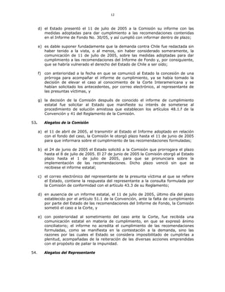 12
d) el Estado presentó el 11 de julio de 2005 a la Comisión su informe con las
medidas adoptadas para dar cumplimiento a las recomendaciones contenidas
en el Informe de Fondo No. 30/05, y así cumplió con informar dentro de plazo;
e) es dable suponer fundadamente que la demanda contra Chile fue redactada sin
haber tenido a la vista, o al menos, sin haber considerado someramente, la
comunicación de 11 de julio de 2005, sobre las medidas adoptadas para dar
cumplimiento a las recomendaciones del Informe de Fondo y, por consiguiente,
que se habría vulnerado el derecho del Estado de Chile a ser oído;
f) con anterioridad a la fecha en que se comunicó al Estado la concesión de una
prórroga para acompañar el informe de cumplimiento, ya se había tomado la
decisión de elevar el caso al conocimiento de la Corte Interamericana y se
habían solicitado los antecedentes, por correo electrónico, al representante de
las presuntas víctimas, y
g) la decisión de la Comisión después de conocido el informe de cumplimiento
estatal fue solicitar al Estado que manifieste su interés de someterse al
procedimiento de solución amistosa que establecen los artículos 48.1.f de la
Convención y 41 del Reglamento de la Comisión.
53. Alegatos de la Comisión
a) el 11 de abril de 2005, al transmitir al Estado el Informe adoptado en relación
con el fondo del caso, la Comisión le otorgó plazo hasta el 11 de junio de 2005
para que informara sobre el cumplimiento de las recomendaciones formuladas;
b) el 24 de junio de 2005 el Estado solicitó a la Comisión que prorrogara el plazo
hasta el 8 de julio de 2005. El 27 de junio de 2005 la Comisión otorgó al Estado
plazo hasta el 1 de julio de 2005, para que se pronunciara sobre la
implementación de las recomendaciones. Dicho plazo venció sin que se
recibiese el informe estatal;
c) el correo electrónico del representante de la presunta víctima al que se refiere
el Estado, contiene la respuesta del representante a la consulta formulada por
la Comisión de conformidad con el artículo 43.3 de su Reglamento;
d) en ausencia de un informe estatal, el 11 de julio de 2005, último día del plazo
establecido por el artículo 51.1 de la Convención, ante la falta de cumplimiento
por parte del Estado de las recomendaciones del Informe de Fondo, la Comisión
sometió el caso a la Corte, y
e) con posterioridad al sometimiento del caso ante la Corte, fue recibida una
comunicación estatal en materia de cumplimiento, en que se expresó ánimo
conciliatorio; el informe no acredita el cumplimiento de las recomendaciones
formuladas, como se manifiesta en la contestación a la demanda, sino las
razones por las cuales el Estado se considera imposibilitado de cumplirlas a
plenitud, acompañadas de la reiteración de las diversas acciones emprendidas
con el propósito de paliar la impunidad.
54. Alegatos del Representante
 