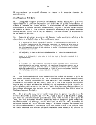 13
El representante no presentó alegatos en cuanto a la supuesta violación de
procedimiento.
Consideraciones de la Corte
55. La segunda excepción preliminar del Estado se refiere a dos asuntos: i) el envío
“apresurado” de la Comisión del presente caso a la Corte, sin que se hubiese tenido en
cuenta el informe del Estado relativo al cumplimiento de las recomendaciones
contenidas en el Informe de Fondo de la Comisión, y ii) que la decisión de la Comisión
de someter el caso a la Corte se habría tomado con anterioridad a la presentación del
informe estatal, puesto que se habrían solicitado “los antecedentes” al representante
de las presuntas víctimas.
56. Respecto al primer argumento del Estado, resulta pertinente referirse a lo
dispuesto en el artículo 51.1 de la Convención Americana:
Si en el plazo de tres meses, a partir de la remisión a los Estados interesados del informe de
la Comisión, el asunto no ha sido solucionado o sometido a la decisión de la Corte por la
Comisión o por el Estado interesado, aceptando su competencia, la Comisión podrá emitir,
por mayoría absoluta de votos de sus miembros, su opinión y conclusiones sobre la cuestión
sometida a su consideración.
57. Por su parte, el artículo 43 del Reglamento de la Comisión establece que:
Luego de la deliberación y voto sobre el fondo del caso, la Comisión procederá de la
siguiente manera:
[…]
2. Si establece una o más violaciones, preparará un informe preliminar con las proposiciones
y recomendaciones que juzgue pertinentes y lo transmitirá al Estado en cuestión. En tal
caso, fijará un plazo dentro del cual el Estado en cuestión deberá informar sobre las medidas
adoptadas para cumplir las recomendaciones. El Estado no estará facultado para publicar el
informe hasta que la Comisión adopte una decisión al respecto.
[…]
58. Los plazos establecidos en los citados artículos no son los mismos. El plazo de
tres meses señalado en el artículo 51.1 de la Convención es el plazo máximo dentro
del cual la Comisión Interamericana está facultada para someter un caso a la
competencia contenciosa de esta Corte, luego de lo cual la facultad de la Comisión
caduca. Por su parte, el plazo del artículo 43.2 del Reglamento de la Comisión se
refiere al plazo máximo dentro del cual un Estado debe informar a la Comisión sobre
las medidas adoptadas para cumplir con sus recomendaciones. Este último plazo es
fijado por la propia Comisión.
59. En el presente caso, no hay controversia entre las partes respecto a que la
Comisión transmitió el Informe de Fondo No. 30/05 al Estado el 11 de abril de 2005,
por medio de una comunicación que establecía como fecha máxima el 11 de junio de
2005, para que el Estado informara sobre las medidas adoptadas para cumplir las
recomendaciones. Sin embargo, en esa fecha (11 de abril de 2005) el Estado no
recibió el Informe No. 30/05 en forma íntegra. La versión completa del informe fue
recibida por el Estado el 12 de mayo de 2005. Esto motivó que el 24 de junio de 2005
el Estado solicitara una prórroga al plazo establecido para presentar su informe de
 