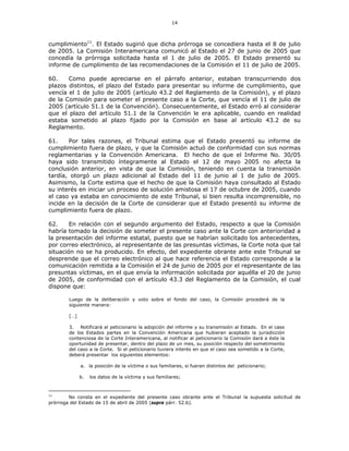 14
cumplimiento11
. El Estado sugirió que dicha prórroga se concediera hasta el 8 de julio
de 2005. La Comisión Interamericana comunicó al Estado el 27 de junio de 2005 que
concedía la prórroga solicitada hasta el 1 de julio de 2005. El Estado presentó su
informe de cumplimento de las recomendaciones de la Comisión el 11 de julio de 2005.
60. Como puede apreciarse en el párrafo anterior, estaban transcurriendo dos
plazos distintos, el plazo del Estado para presentar su informe de cumplimiento, que
vencía el 1 de julio de 2005 (artículo 43.2 del Reglamento de la Comisión), y el plazo
de la Comisión para someter el presente caso a la Corte, que vencía el 11 de julio de
2005 (artículo 51.1 de la Convención). Consecuentemente, el Estado erró al considerar
que el plazo del artículo 51.1 de la Convención le era aplicable, cuando en realidad
estaba sometido al plazo fijado por la Comisión en base al artículo 43.2 de su
Reglamento.
61. Por tales razones, el Tribunal estima que el Estado presentó su informe de
cumplimiento fuera de plazo, y que la Comisión actuó de conformidad con sus normas
reglamentarias y la Convención Americana. El hecho de que el Informe No. 30/05
haya sido transmitido íntegramente al Estado el 12 de mayo 2005 no afecta la
conclusión anterior, en vista de que la Comisión, teniendo en cuenta la transmisión
tardía, otorgó un plazo adicional al Estado del 11 de junio al 1 de julio de 2005.
Asimismo, la Corte estima que el hecho de que la Comisión haya consultado al Estado
su interés en iniciar un proceso de solución amistosa el 17 de octubre de 2005, cuando
el caso ya estaba en conocimiento de este Tribunal, si bien resulta incomprensible, no
incide en la decisión de la Corte de considerar que el Estado presentó su informe de
cumplimiento fuera de plazo.
62. En relación con el segundo argumento del Estado, respecto a que la Comisión
habría tomado la decisión de someter el presente caso ante la Corte con anterioridad a
la presentación del informe estatal, puesto que se habrían solicitado los antecedentes,
por correo electrónico, al representante de las presuntas víctimas, la Corte nota que tal
situación no se ha producido. En efecto, del expediente obrante ante este Tribunal se
desprende que el correo electrónico al que hace referencia el Estado corresponde a la
comunicación remitida a la Comisión el 24 de junio de 2005 por el representante de las
presuntas víctimas, en el que envía la información solicitada por aquélla el 20 de junio
de 2005, de conformidad con el artículo 43.3 del Reglamento de la Comisión, el cual
dispone que:
Luego de la deliberación y voto sobre el fondo del caso, la Comisión procederá de la
siguiente manera:
[…]
3. Notificará al peticionario la adopción del informe y su transmisión al Estado. En el caso
de los Estados partes en la Convención Americana que hubieran aceptado la jurisdicción
contenciosa de la Corte Interamericana, al notificar al peticionario la Comisión dará a éste la
oportunidad de presentar, dentro del plazo de un mes, su posición respecto del sometimiento
del caso a la Corte. Si el peticionario tuviera interés en que el caso sea sometido a la Corte,
deberá presentar los siguientes elementos:
a. la posición de la víctima o sus familiares, si fueran distintos del peticionario;
b. los datos de la víctima y sus familiares;
11
No consta en el expediente del presente caso obrante ante el Tribunal la supuesta solicitud de
prórroga del Estado de 15 de abril de 2005 (supra párr. 52.b).
 