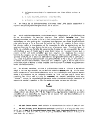 15
c. los fundamentos con base en los cuales considera que el caso debe ser remitido a la
Corte;
d. la prueba documental, testimonial y pericial disponible;
e. pretensiones en materia de reparaciones y costas.
63. En virtud de las consideraciones expuestas, esta Corte decide desestimar la
segunda excepción preliminar presentada por el Estado.
*
* *
64. Este Tribunal observa que, si bien el Estado no ha planteado la excepción formal
de no agotamiento de recursos internos, éste señaló, interalia, que “[l]os
representantes de los familiares de la víctima, quienes tenían la calidad de querellantes
particulares, no interpusieron los recursos de que disponían para llevar la definición de
esta materia ante la Corte Suprema de Justicia de Chile”. Al respecto, la Corte reitera
los criterios sobre la interposición de la excepción de falta de agotamiento de los
recursos internos, los que deben atenderse en el presente caso. En primer lugar, la
Corte ha señalado que la falta de agotamiento de recursos es una cuestión de pura
admisibilidad y que el Estado que la alega debe indicar los recursos internos que es
preciso agotar, así como acreditar que esos recursos son efectivos. En segundo
término, la excepción de no agotamiento de recursos internos debe plantearse, para
que sea oportuna, en la etapa de admisibilidad del procedimiento ante la Comisión, o
sea, antes de cualquier consideración en cuanto al fondo; si no es así, se presume que
el Estado renuncia tácitamente a valerse de ella. En tercer lugar, el Estado demandado
puede renunciar en forma expresa o tácita a la invocación de la falta de agotamiento
de los recursos internos12
.
65. En el caso particular, durante el procedimiento ante la Comisión el Estado no
alegó la falta de agotamiento de los recursos internos (supra párr. 7). Por lo tanto,
como consecuencia de no haber planteado en su oportunidad procesal objeción alguna
sobre el agotamiento de los recursos internos, la Corte concluye que el Estado está
impedido –en virtud del principio del estoppel– de hacerla prevalecer ante este
Tribunal13
, porque ha renunciado tácitamente a ella. Consecuentemente, desestima el
argumento estatal respecto a la falta de agotamiento de los recursos internos.
VI
PRUEBA
66. Antes del examen de las pruebas recibidas, la Corte realizará, a la luz de lo
establecido en los artículos 44 y 45 del Reglamento, algunas consideraciones generales
aplicables al caso específico, la mayoría de las cuales han sido desarrolladas por la
propia jurisprudencia del Tribunal.
12
Cfr. Caso Acevedo Jaramillo y otros. Sentencia de 7 de febrero de 2006. Serie C No. 144, párr. 124.
13
Cfr. Caso Durand y Ugarte. Excepciones Preliminares. Sentencia de 28 de mayo de 1999. Serie C
No. 50, párr. 38; Caso de la Comunidad Mayagna (Sumo) Awas Tingni. Excepciones Preliminares. Sentencia
de 1 de febrero de 2000. Serie C No. 66, párrs. 56 y 57; y Caso Herrera Ulloa. Sentencia de 2 de julio de
2004. Serie C No. 107, párr. 83.
 