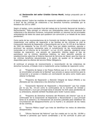 17
a) Declaración del señor Cristián Correa Montt, testigo propuesto por el
Estado
El testigo declaró “sobre las medidas de reparación establecidas por el Estado de Chile
a favor de las víctimas de violaciones a los derechos humanos cometidas por la
dictadura de 1973 a 1990”.
Según el testigo, como resultado final del trabajo de la Comisión Nacional de Verdad y
Reconciliación, “ésta entregó un informe con antecedentes sobre cómo operaron las
violaciones a los derechos humanos, incluyendo también un resumen de los principales
antecedentes de todos los casos que quedaron con convicción y un listado de los casos
pendientes”.
Como parte de las recomendaciones de la Comisión de Verdad y Reconciliación y para
implementar una política de reparación a las familias de las víctimas se creó la
Corporación Nacional de Reparación y Reconciliación por la Ley 19.123 de 8 de febrero
de 1992 (en adelante “la Ley 19.123”). Ésta “tuvo por objeto coordinar, ejecutar y
promover las acciones necesarias para el cumplimiento de las recomendaciones
contenidas en el Informe de la Comisión”. La Ley 19.123, además, estableció otras
medidas de reparación: una pensión de reparación, distinta según el tipo de
parentesco con la víctima; beneficios médicos, es decir atención gratuita en
establecimientos adscritos al Sistema Nacional de Servicios de Salud; para los hijos de
las víctimas beneficios educacionales y la opción de quedar en la categoría de
disponibles para los efectos del servicio Militar Obligatorio.
Al continuar el proceso de reconocimiento y reconciliación de las violaciones de
derechos humanos, el Estado inició e implementó varias medidas de reparación como:
a) “Programa de Apoyo a los Presos Políticos que al 11 de marzo de 1990
se encontraban privados de la libertad” que proveía un apoyo económico para la
reinserción y el acceso a indultos y/o conmutación de pena como medio para
obtener la libertad;
b) “Programa de Reparación y Atención Integral de Salud (PRAIS) a los
afectados por las violaciones a los derechos humanos”;
c) “Corporación Nacional de Reparación y Reconciliación” que fue creada
por la Ley No. 19.123 como la continuadora de la Comisión de Verdad y
Reconciliación y tuvo por principal tarea el estudiar los 634 casos pendientes de
su antecesora, estando también facultada para recibir nuevos casos;
d) “Programa de Derechos Humanos del Ministerio del Interior” que es el
continuador de la Corporación de Reparación y Reconciliación y cuya principal
tarea es la asesoría y la interposición de acciones judiciales para establecer las
circunstancias del desaparecimiento y/o la muerte y la ubicación de los restos
de las víctimas;
e) “Servicio Médico Legal” que trata de identificar los restos de detenidos
desaparecidos;
f) “Oficina Nacional del Retorno” que fue creada por la Ley No. 18.994 y
“atendió a personas que fueron condenadas y se les conmutó la pena por
 