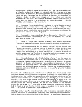 18
extrañamiento, en virtud del Decreto Supremo [No.] 504; personas expulsadas
u obligadas a abandonar el país por resolución administrativa; personas que
fueron objeto de prohibición de ingreso; personas que abandonaron el país por
medio de asilo; personas que se acogieron al Estatuto de Refugiados de
Naciones Unidas y obtuvieron refugio en otros países por razones
humanitarias”. Esta oficina “fue un centro de primera atención y de derivación a
otros servicios públicos y a organismos no gubernamentales” y proveía
“medidas administrativas y de reinserción”;
g) “Programa Exonerados Políticos”, mediante el cual el Estado consagró
beneficios para quienes fueron exonerados por motivos políticos de la
Administración Pública o de empresas del Estado o intervenidas por éste.”
Asimismo, fueron establecidos “como beneficios pensiones no contributivas de
sobrevivencia y abono de tiempo de gracia”;
h) “Restitución o Indemnización por Bienes Confiscados y Adquiridos por el
Estado a través de los Decretos Leyes No. 12, 77 y 133 de 1973; No. 1.697 de
1977 y No. 2.346 de 1978”;
i) “Mesa de Diálogo sobre Derechos Humanos”, cuyo objetivo central era
“avanzar en el esclarecimiento del destino final de los detenidos desparecidos”;
j) “Iniciativa Presidencial ‘No hay mañana sin ayer’” que fue iniciada para
“seguir avanzando en el delicado proceso de sanar las heridas por las graves
violaciones a los derechos humanos” incluyendo medidas tendientes a
“perfeccionar la búsqueda de la verdad y la justicia”, a “mejorar la reparación
social a las víctimas” y a “fortalecer la sociedad y sus instituciones para que las
violaciones a los derechos humanos no vuelvan a ocurrir”, y
k) “Comisión Nacional sobre Prisión Política y Tortura” que fue creada en
noviembre de 2003 como parte de la iniciativa presidencial señalada y estuvo
orientada a “recabar antecedentes acerca de violaciones al derecho a la libertad
personal y al derecho a la integridad y seguridad personales que se hubieren
cometido por motivación política”. Su objetivo era determinar “quiénes son las
personas que sufrieron privación de libertad y torturas por razones políticas por
actos de agentes del Estado o de personas a su servicio” y “proponer medidas
de reparación”.
En cuanto a las medidas que en particular han beneficiado a los familiares del señor
Almonacid Arellano, el testigo señaló que todos los integrantes del núcleo familiar han
tenido derecho a las medidas de reparación de salud señaladas anteriormente. “La
cónyuge del señor Almonacid ha recibido la pensión […]. Los hijos, a su vez, recibieron
el bono […]. En total, en los años de vigencia de estas medidas, la familia directa ha
recibido transferencias […] por una suma aproximada de US$ 98 mil [dólares de los
Estados Unidos de América]. Además, dos de los hijos hicieron uso del derecho
consagrado por la Ley 19.123 de acceder a becas de estudio de educación superior.
[…] En total, el grupo familiar recibió becas de estudios por la suma total de
US$ 12.180 [dólares de los Estados Unidas de América]”.
El testigo concluyó que “el conjunto de todas estas medidas de reparación refleja la
voluntad del Estado de reconocer las violaciones a los derechos humanos cometidas,
incluyendo un reconocimiento individual de las víctimas y su significación, y de adoptar
 