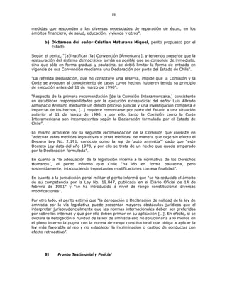 19
medidas que respondan a las diversas necesidades de reparación de éstas, en los
ámbitos financiero, de salud, educación, vivienda y otros”.
b) Dictamen del señor Cristian Maturana Miquel, perito propuesto por el
Estado
Según el perito, “[a]l ratificar [la] Convención [Americana], y teniendo presente que la
restauración del sistema democrático jamás es posible que se consolide de inmediato,
sino que sólo en forma gradual y paulatina, se debió limitar la forma de entrada en
vigencia de esa Convención mediante una Declaración por parte del Estado de Chile”.
“La referida Declaración, que no constituye una reserva, impide que la Comisión y la
Corte se avoquen al conocimiento de casos cuyos hechos hubieren tenido su principio
de ejecución antes del 11 de marzo de 1990”.
“Respecto de la primera recomendación [de la Comisión Interamericana,] consistente
en establecer responsabilidades por la ejecución extrajudicial del señor Luis Alfredo
Almonacid Arellano mediante un debido proceso judicial y una investigación completa e
imparcial de los hechos, […] requiere remontarse por parte del Estado a una situación
anterior al 11 de marzo de 1990, y por ello, tanto la Comisión como la Corte
Interamericana son incompetentes según la Declaración formulada por el Estado de
Chile”.
Lo mismo acontece por la segunda recomendación de la Comisión que consiste en
“adecuar estas medidas legislativas u otras medidas, de manera que deje sin efecto el
Decreto Ley No. 2.191, conocido como la ley de ‘auto amnistía’” dado que “este
Decreto Ley data del año 1978, y por ello se trata de un hecho que queda amparado
por la Declaración formulada”.
En cuanto a “la adecuación de la legislación interna a la normativa de los Derechos
Humanos”, el perito informó que Chile “ha ido en forma paulatina, pero
sostenidamente, introduciendo importantes modificaciones con esa finalidad”.
En cuanto a la jurisdicción penal militar el perito informó que “se ha reducido el ámbito
de su competencia por la Ley No. 19.047, publicada en el Diario Oficial de 14 de
febrero de 1991” y “se ha introducido a nivel de rango constitucional diversas
modificaciones”.
Por otro lado, el perito estimó que “la derogación o Declaración de nulidad de la ley de
amnistía por la vía legislativa puede presentar mayores obstáculos jurídicos que el
interpretar jurisprudencialmente que las normas internacionales deben ser preferidas
por sobre las internas y que por ello deben primar en su aplicación […]. En efecto, si se
declara la derogación o nulidad de la ley de amnistía ello no solucionaría a lo menos en
el plano interno la pugna con la norma de rango constitucional que obliga a aplicar la
ley más favorable al reo y no establecer la incriminación o castigo de conductas con
efecto retroactivo”.
B) Prueba Testimonial y Pericial
 