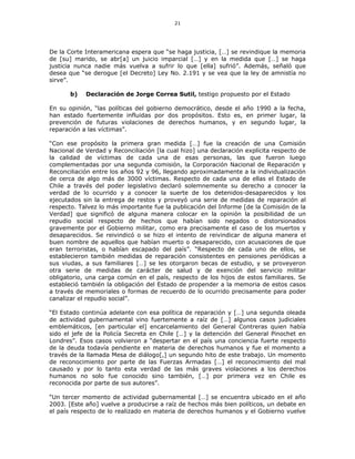 21
De la Corte Interamericana espera que “se haga justicia, […] se revindique la memoria
de [su] marido, se abr[a] un juicio imparcial […] y en la medida que […] se haga
justicia nunca nadie más vuelva a sufrir lo que [ella] sufrió”. Además, señaló que
desea que “se derogue [el Decreto] Ley No. 2.191 y se vea que la ley de amnistía no
sirve”.
b) Declaración de Jorge Correa Sutil, testigo propuesto por el Estado
En su opinión, “las políticas del gobierno democrático, desde el año 1990 a la fecha,
han estado fuertemente influidas por dos propósitos. Esto es, en primer lugar, la
prevención de futuras violaciones de derechos humanos, y en segundo lugar, la
reparación a las víctimas”.
“Con ese propósito la primera gran medida […] fue la creación de una Comisión
Nacional de Verdad y Reconciliación [la cual hizo] una declaración explícita respecto de
la calidad de víctimas de cada una de esas personas, las que fueron luego
complementadas por una segunda comisión, la Corporación Nacional de Reparación y
Reconciliación entre los años 92 y 96, llegando aproximadamente a la individualización
de cerca de algo más de 3000 víctimas. Respecto de cada una de ellas el Estado de
Chile a través del poder legislativo declaró solemnemente su derecho a conocer la
verdad de lo ocurrido y a conocer la suerte de los detenidos-desaparecidos y los
ejecutados sin la entrega de restos y proveyó una serie de medidas de reparación al
respecto. Talvez lo más importante fue la publicación del Informe [de la Comisión de la
Verdad] que significó de alguna manera colocar en la opinión la posibilidad de un
repudio social respecto de hechos que habían sido negados o distorsionados
gravemente por el Gobierno militar, como era precisamente el caso de los muertos y
desaparecidos. Se reivindicó o se hizo el intento de reivindicar de alguna manera el
buen nombre de aquellos que habían muerto o desaparecido, con acusaciones de que
eran terroristas, o habían escapado del país”. “Respecto de cada uno de ellos, se
establecieron también medidas de reparación consistentes en pensiones periódicas a
sus viudas, a sus familiares […] se les otorgaron becas de estudio, y se proveyeron
otra serie de medidas de carácter de salud y de exención del servicio militar
obligatorio, una carga común en el país, respecto de los hijos de estos familiares. Se
estableció también la obligación del Estado de propender a la memoria de estos casos
a través de memoriales o formas de recuerdo de lo ocurrido precisamente para poder
canalizar el repudio social”.
“El Estado continúa adelante con esa política de reparación y […] una segunda oleada
de actividad gubernamental vino fuertemente a raíz de […] algunos casos judiciales
emblemáticos, [en particular el] encarcelamiento del General Contreras quien había
sido el jefe de la Policía Secreta en Chile […] y la detención del General Pinochet en
Londres”. Esos casos volvieron a “despertar en el país una conciencia fuerte respecto
de la deuda todavía pendiente en materia de derechos humanos y fue el momento a
través de la llamada Mesa de diálogo[,] un segundo hito de este trabajo. Un momento
de reconocimiento por parte de las Fuerzas Armadas […] el reconocimiento del mal
causado y por lo tanto esta verdad de las más graves violaciones a los derechos
humanos no solo fue conocido sino también, […] por primera vez en Chile es
reconocida por parte de sus autores”.
“Un tercer momento de actividad gubernamental […] se encuentra ubicado en el año
2003. [Este año] vuelve a producirse a raíz de hechos más bien políticos, un debate en
el país respecto de lo realizado en materia de derechos humanos y el Gobierno vuelve
 