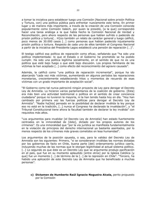 22
a tomar la iniciativa para establecer luego una Comisión [Nacional sobre prisión Política
y Tortura, con] una política pública para enfrentar nuevamente este tema. En primer
lugar y de manera más importante, a través de la creación de una Comisión conocida
popularmente como Comisión Valech, por quien la presidió, [a la que] correspondió
hacer una tarea análoga a la que había hecho la Comisión Nacional de Verdad y
Reconciliación, pero ahora respecto de las personas que habían sufrido o padecido de
prisión política y tortura[… H]izo también un relato de carácter general y luego calificó,
poco menos de 30.000 casos […] como personas que habían padecido injustamente
prisión política o tortura. Respecto de cada uno de ellos también el Congreso Nacional
a partir de la iniciativa del Presidente Lagos estableció una pensión de reparación […]”.
El testigo calificó esa política de reparación como eficaz, señalando que “ha sido una
política implementada: lo que el Estado o el Gobierno ha prometido se ha podido
cumplir. Ha sido una política legítima socialmente, en el sentido de que no es una
política que esté bajo fuego o que esté bajo discusión. Los propios familiares de las
víctimas la han aceptado […] como efecto del reconocimiento del agravio causado”.
Además, la calificó como “una política de reparación incremental”, porque ha ido
abarcando “cada vez más víctimas, aumentando en algunos períodos las reparaciones
monetarias, crecientemente estableciendo hitos y momentos de recuerdo de esas
víctimas con un grado importante de aceptación social”.
“El Gobierno como tal nunca patrocinó ningún proyecto de Ley para derogar el Decreto
Ley de Amnistía. Lo hicieron varios parlamentarios de la coalición de gobierno. [Esta]
era más bien una actividad testimonial o política en el sentido de crear conciencia
ciudadana” porque no tuvieron la mayoría, ni la han tenido hasta hoy en día. “Hoy han
cambiado por primera vez las fuerzas políticas para derogar el Decreto Ley de
Amnistía”. “Nadie ha[bía] pensado en la posibilidad de declarar inválida la ley porque
eso no está en la tradición, […] nunca el Congreso ha declarado la invalidación”, y “el
Tribunal Constitucional tiene ahora la facultad también de declarar la ley inválida” con
requisitos más altos.
“Los argumentos para invalidar [el Decreto Ley de Amnistía] han estado fuertemente
centrados en la inmoralidad de [éste], dictado por los propios autores de los
crímenes”. Es una inmoralidad que “por la vía jurídica se manifiesta fundamentalmente
en la violación de principios del derecho internacional ya bastante asentados, por lo
menos respecto de los crímenes más graves cometidos en lesa humanidad”.
Los argumentos de la posición opuesta, o sea, para la validez del Decreto Ley de
Amnistía son los siguientes: Primero, “si se consideraran inválidas las normas dictadas
por los gobiernos de facto en Chile, buena parte [del] ordenamiento jurídico caería,
incluyendo muchas de las normas que le otorgan legitimidad al actual sistema político.
[…] Lo segundo es que éste es un Decreto Ley que se argumenta produjo pacificación
en el país, que fue en su momento aplaudido [entre otros] por la Iglesia Católica [y
que] fue un momento […] de término de la […] de la represión en Chile”. “Tercero, ha
habido una aplicación de este Decreto Ley de Amnistía que ha beneficiado a muchas
personas”.
c) Dictamen de Humberto Raúl Ignacio Nogueira Alcala, perito propuesto
por la Comisión
 