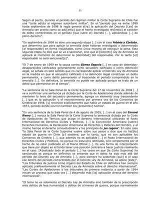 23
Según el perito, durante el período del régimen militar la Corte Suprema de Chile fue
una “corte adicta al régimen autoritario militar”. En el “período que va entre 1990
hasta septiembre de 1998 la regla general e[ra] la aplicación del Decreto [Ley] de
Amnistía tan pronto como se adv[ertía] que el hecho investigado rev[estía] el carácter
de delito comprendido en el período [que cubre el] Decreto […], aplicándose […] de
pleno derecho”.
“En septiembre de 1998 se abre una segunda etapa […] con el caso Poblete y Córdoba,
que determina que para aplicar la amnistía debe haberse investigado y determinado
[al responsable] en forma indubitable, como única manera de extinguir la pena. Esta
segunda etapa no dice que se va a sancionar, sino que el [Decreto] Ley de Amnistía se
aplicará al momento de determinar la [identidad] del responsable. Por lo tanto [el]
responsable no será sancionad[o]”.
“El 7 de enero de 1999 en la causa contra Gómez Segovia […] en caso de detenidos-
desaparecidos calificados generalmente como secuestro calificado o como detención
ilegal, se señala en este sentido que no corresponde aplicar el Decreto Ley de Amnistía
en la medida en que el secuestro calificado o la detención ilegal constituye un delito
permanente, y como delito permanente sí trasciende el período comprendido en la
amnistía […]. En definitiva, la amnistía no puede ser aplicada porque se trata de un
delito que permanece en el tiempo”.
“La sentencia de la Sala Penal de la Corte Suprema del 17 de noviembre de 2004 […]
va a confirmar una sentencia ya dictada por la Corte de Apelaciones donde además de
mantener la tesis del secuestro permanente, agrega un elemento muy trascendente
[…] que es la aplicación y el reconocimiento por primera vez de los Convenios de
Ginebra de 1948, [y] reconoce explícitamente que había un estado de guerra en el año
1973, período donde ocurren también los [presentes] hechos”.
“En una sentencia de la Sala Penal de 4 de agosto de 2005, […] en el caso del Coronel
Rivera […] revoca la Sala Penal de la Corte Suprema la sentencia dictada por la Corte
de Apelaciones de Temuco que acoge el derecho internacional utilizando el Pacto
Internacional de Derechos Civiles y Políticos, […] la Convención Americana [sobre]
Derechos Humanos, la Declaración Americana de Derechos y Deberes del Hombre, y al
mismo tiempo el derecho consuetudinario y los principios de jus cogens”. En este caso
“la Sala Penal de la Corte Suprema vuelve sobre sus pasos y dice que no ha[bía]
estado de guerra en Chile [y] sostiene, por lo tanto, que no son aplicables los
Convenios de Ginebra […], que además no es aplicable […] el Pacto Internacional de
Derechos Civiles y Políticos, no porque no estuviera ratificado, sino simplemente por el
hecho de no estar publicado en el Diario Oficial […]. Es una forma de interpretación
que tiene por objeto en el fondo tener una posición contraria a hacer justicia realmente
en el caso. [A]nalizado todo el período […] los casos en que [la Corte Suprema] ha
sancionado es porque en definitiva se entiende que el delito ha sido más allá del
período del Decreto Ley de Amnistía […], pero siempre ha sostenido [que] si el caso
cae dentro del período comprendido por el Decreto Ley de Amnistía, se aplica [éste]”.
“Los tribunales de justicia como órgano del Estado de Chile en definitiva han siempre
aplicado preferentemente el Decreto Ley de Amnistía sobre el derecho internacional”.
“Las Cortes de Apelaciones y los tribunales de primera instancia a partir de 1994
inician un proceso que cada vez […] desarrolla más [la] aplicación directa del derecho
internacional”.
“El tema no es solamente el Decreto Ley de Amnistía sino también de la prescripción
ante delitos de lesa humanidad o delitos de crímenes de guerra, porque normalmente
 