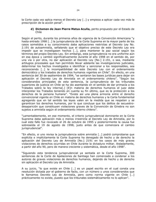 24
la Corte cada vez aplica menos el Decreto Ley […] y empieza a aplicar cada vez más la
prescripción de la acción penal”.
d) Dictamen de Jean Pierre Matus Acuña, perito propuesto por el Estado de
Chile
Según el perito, durante los primeros años de vigencia de la Convención Americana “y
hasta entrado 1998 […] la jurisprudencia de la Corte Suprema en la mayor parte de los
casos sometidos a su conocimiento daba aplicaciones restrictas al Decreto Ley No.
2.191 de autoamnistía, señalando que el objetivo preciso de este Decreto Ley era
impedir que se investigasen hechos […], para mantener la paz social según los
términos del propio Decreto Ley. Sin embargo, esta jurisprudencia no era uniforme aún
en esa época y cambió significativamente durante el año 1998 en el sentido de, por
una vía o por otra, no dar aplicación al Decreto Ley [No.] 2.191, o sea, mediante
artilugios procesales que han permitido llevar adelante las investigaciones judiciales,
determinar los hechos investigados e identificar y sancionar a los responsables, sea
reconociendo […] la incompatibilidad de este Decreto Ley con el ordenamiento
democrático y los tratados de derechos humanos vigentes en Chile”. En efecto, en una
sentencia del 30 de septiembre de 1994, “se sentaron las bases jurídicas para dejar sin
aplicación el Decreto Ley de Amnistía en el ordenamiento chileno”. “Según los
considerandos principales de esta sentencia, la jurisprudencia de los tribunales
superiores de justicia en Chile se ha ido asentando en el sentido de dar primacía a los
Tratados sobre la ley interna[.] [E]n materia de derechos humanos el juez debe
interpretar los Tratados teniendo en cuenta su fin último, que es la protección a los
derechos de la persona humana”. “Existe así una plena armonía entre el derecho
convencional vigente en Chile en materia de derechos humanos y la Carta fundamental
agregando que en tal sentido las leyes valen en la medida que se respeten y se
garanticen los derechos humanos, por lo que concluye que los delitos de secuestro-
desaparición que constituyen violaciones graves de la Convención de Ginebra no son
sujetos a amnistía según el ordenamiento interno chileno”.
“Lamentablemente, en ese momento, el criterio jurisprudencial dominante en la Corte
Suprema daba aplicación más o menos irrestricta al Decreto Ley de Amnistía, por lo
cual este fallo fue revocado el 26 de octubre de 1995 y posteriormente la causa fue
sobreseída el 19 de agosto de 1998, justo antes de que comenzara el cambio
jurisprudencial”.
“En efecto, si uno revisa la jurisprudencia sobre amnistía […] podrá comprobarse que
explícita e implícitamente la Corte Suprema ha denegado de hecho y de derecho la
aplicación del Decreto Ley de Amnistía [No.] 2191 en los casos de más graves
violaciones de derechos ocurridas en Chile durante la dictadura militar. Aisladamente,
a partir del año 90, pero de manera creciente y sistemática, desde el año 1998”.
“Siguiendo esta tendencia jurisprudencial ya sentada en la Corte Suprema, 300
sentencias de la Corte de Apelaciones de Santiago han comenzado a condenar a los
autores de graves violaciones de derechos humanos, dejando de hecho y de derecho
sin aplicación el Decreto Ley de Amnistía.
A su juicio, “lo que existe en Chile […] es un papel escrito en el cual consta una
resolución dictada por el gobierno de facto, con un número y unos considerandos que
le llamamos Decreto Ley de Amnistía, pero como norma vigente en Chile […]
prácticamente no existe, puesto que los tribunales sistemáticamente no lo aplican”.
 