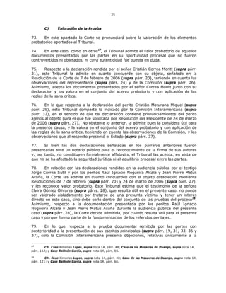 25
C) Valoración de la Prueba
73. En este apartado la Corte se pronunciará sobre la valoración de los elementos
probatorios aportados al Tribunal.
74. En este caso, como en otros17
, el Tribunal admite el valor probatorio de aquellos
documentos presentados por las partes en su oportunidad procesal que no fueron
controvertidos ni objetados, ni cuya autenticidad fue puesta en duda.
75. Respecto a la declaración rendida por el señor Cristián Correa Montt (supra párr.
21), este Tribunal la admite en cuanto concuerde con su objeto, señalado en la
Resolución de la Corte de 7 de febrero de 2006 (supra párr. 20), teniendo en cuenta las
observaciones del representante (supra párr. 24) y de la Comisión (supra párr. 26).
Asimismo, acepta los documentos presentados por el señor Correa Montt junto con su
declaración y los valora en el conjunto del acervo probatorio y con aplicación de las
reglas de la sana crítica.
76. En lo que respecta a la declaración del perito Cristián Maturana Miquel (supra
párr. 29), este Tribunal comparte lo indicado por la Comisión Interamericana (supra
párr. 32), en el sentido de que tal declaración contiene pronunciamientos del perito
ajenos al objeto para el que fue solicitada por Resolución del Presidente de 24 de marzo
de 2006 (supra párr. 27). No obstante lo anterior, la admite pues la considera útil para
la presente causa, y la valora en el conjunto del acervo probatorio y con aplicación de
las reglas de la sana crítica, teniendo en cuenta las observaciones de la Comisión, y las
observaciones que al respecto presentó el Estado (supra párr. 37).
77. Si bien las dos declaraciones señaladas en los párrafos anteriores fueron
presentadas ante un notario público para el reconocimiento de la firma de sus autores
y, por tanto, no constituyen formalmente affidávits, el Tribunal las acepta, en vista de
que no se ha afectado la seguridad jurídica ni el equilibrio procesal entre las partes.
78. En relación con las declaraciones rendidas en la audiencia pública por el testigo
Jorge Correa Sutil y por los peritos Raúl Ignacio Nogueira Alcala y Jean Pierre Matus
Acuña, la Corte las admite en cuanto concuerden con el objeto establecido mediante
Resoluciones de 7 de febrero (supra párr. 20) y 24 de marzo de 2006 (supra párr. 27),
y les reconoce valor probatorio. Este Tribunal estima que el testimonio de la señora
Elvira Gómez Olivares (supra párrs. 28), que resulta útil en el presente caso, no puede
ser valorado aisladamente por tratarse de una presunta víctima y tener un interés
directo en este caso, sino debe serlo dentro del conjunto de las pruebas del proceso18
.
Asimismo, respecto a la documentación presentada por los peritos Raúl Ignacio
Nogueira Alcala y Jean Pierre Matus Acuña durante la audiencia pública del presente
caso (supra párr. 28), la Corte decide admitirla, por cuanto resulta útil para el presente
caso y porque forma parte de la fundamentación de los referidos peritajes.
79. En lo que respecta a la prueba documental remitida por las partes con
posterioridad a la presentación de sus escritos principales (supra párr. 19, 31, 33, 36 y
37), sólo la Comisión Interamericana presentó objeciones, relativas únicamente a la
17
Cfr. Caso Ximenes Lopes, supra nota 14, párr. 48; Caso de las Masacres de Ituango, supra nota 14,
párr. 112; y Caso Baldeón García, supra nota 14, párr. 65.
18
Cfr. Caso Ximenes Lopes, supra nota 14, párr. 48; Caso de las Masacres de Ituango, supra nota 14,
párr. 121; y Caso Baldeón García, supra nota 14, párr. 66.
 