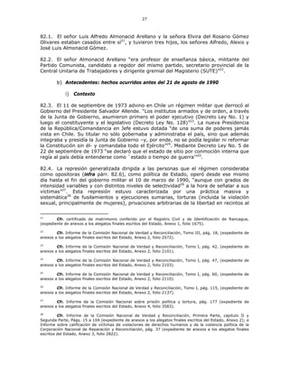 27
82.1. El señor Luis Alfredo Almonacid Arellano y la señora Elvira del Rosario Gómez
Olivares estaban casados entre sí21
, y tuvieron tres hijos, los señores Alfredo, Alexis y
José Luis Almonacid Gómez.
82.2. El señor Almonacid Arellano “era profesor de enseñanza básica, militante del
Partido Comunista, candidato a regidor del mismo partido, secretario provincial de la
Central Unitaria de Trabajadores y dirigente gremial del Magisterio (SUTE)”22
.
b) Antecedentes: hechos ocurridos antes del 21 de agosto de 1990
i) Contexto
82.3. El 11 de septiembre de 1973 advino en Chile un régimen militar que derrocó al
Gobierno del Presidente Salvador Allende. “Los institutos armados y de orden, a través
de la Junta de Gobierno, asumieron primero el poder ejecutivo (Decreto Ley No. 1) y
luego el constituyente y el legislativo (Decreto Ley No. 128)”23
. La nueva Presidencia
de la República/Comandancia en Jefe estuvo dotada “de una suma de poderes jamás
vista en Chile. Su titular no sólo gobernaba y administraba el país, sino que además
integraba y presidía la Junta de Gobierno –y, por ende, no se podía legislar ni reformar
la Constitución sin él- y comandaba todo el Ejército”24
. Mediante Decreto Ley No. 5 de
22 de septiembre de 1973 “se declaró que el estado de sitio por conmoción interna que
regía al país debía entenderse como `estado o tiempo de guerra’”25
.
82.4. La represión generalizada dirigida a las personas que el régimen consideraba
como opositoras (infra párr. 82.6), como política de Estado, operó desde ese mismo
día hasta el fin del gobierno militar el 10 de marzo de 1990, “aunque con grados de
intensidad variables y con distintos niveles de selectividad26
a la hora de señalar a sus
víctimas”27
. Esta represión estuvo caracterizada por una práctica masiva y
sistemática28
de fusilamientos y ejecuciones sumarias, torturas (incluida la violación
sexual, principalmente de mujeres), privaciones arbitrarias de la libertad en recintos al
21
Cfr. certificado de matrimonio conferido por el Registro Civil y de Identificación de Rancagua,
(expediente de anexos a los alegatos finales escritos del Estado, Anexo 1, folio 1675).
22
Cfr. Informe de la Comisión Nacional de Verdad y Reconciliación, Tomo III, pág. 18, (expediente de
anexos a los alegatos finales escritos del Estado, Anexo 2, folio 2572).
23
Cfr. Informe de la Comisión Nacional de Verdad y Reconciliación, Tomo I, pág. 42, (expediente de
anexos a los alegatos finales escritos del Estado, Anexo 2, folio 2101).
24
Cfr. Informe de la Comisión Nacional de Verdad y Reconciliación, Tomo I, pág. 47, (expediente de
anexos a los alegatos finales escritos del Estado, Anexo 2, folio 2103).
25
Cfr. Informe de la Comisión Nacional de Verdad y Reconciliación, Tomo I, pág. 60, (expediente de
anexos a los alegatos finales escritos del Estado, Anexo 2, folio 2110).
26
Cfr. Informe de la Comisión Nacional de Verdad y Reconciliación, Tomo I, pág. 115, (expediente de
anexos a los alegatos finales escritos del Estado, Anexo 2, folio 2137).
27
Cfr. Informe de la Comisión Nacional sobre prisión política y tortura, pág. 177 (expediente de
anexos a los alegatos finales escritos del Estado, Anexo 4, folio 3583).
28
Cfr. Informe de la Comisión Nacional de Verdad y Reconciliación, Primera Parte, capitulo II y
Segunda Parte, Págs. 15 a 104 (expediente de anexos a los alegatos finales escritos del Estado, Anexo 2); e
Informe sobre calificación de víctimas de violaciones de derechos humanos y de la violencia política de la
Corporación Nacional de Reparación y Reconciliación, pág. 37 (expediente de anexos a los alegatos finales
escritos del Estado, Anexo 3, folio 2822).
 
